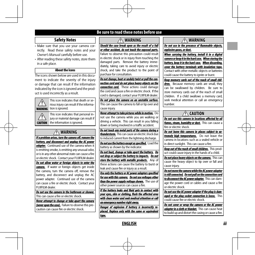 iiiENGLISHBe sure to read these notes before use Safety  Notes• Make sure that you use your camera cor-rectly.  Read these safety notes and your Owner’s Manual carefully before use.•  After reading these safety notes, store them in a safe place.About the IconsThe icons shown below are used in this docu-ment to indicate the severity of the injury or damage that can result if the information indicated by the icon is ignored and the prod-uct is used incorrectly as a result.WARNINGThis icon indicates that death or se-rious injury can result if the informa-tion is ignored.CAUTIONThis icon indicates that personal in-jury or material damage can result if the information is ignored.  WARNINGWARNINGIf a problem arises, turn the camera o , remove the battery, and disconnect and unplug the AC power adapter.  Continued use of the camera when it is emitting smoke, is emitting any unusual odor, or is in any other abnormal state can cause a ﬁ re or electric shock.  Contact your FUJIFILM dealer.Do not allow water or foreign objects to enter the camera.  If water or foreign objects get inside the camera, turn the camera oﬀ , remove the battery, and disconnect and unplug the AC power adapter.  Continued use of the camera can cause a ﬁ re or electric shock.  Contact your FUJIFILM dealer.Do not use the camera in the bathroom or shower.  This can cause a ﬁ re or electric shock.Never attempt to change or take apart the camera (never open the case).  Failure to observe this pre-caution can cause ﬁ re or electric shock.  WARNINGWARNINGShould the case break open as the result of a fall or other accident, do not touch the exposed parts.  Failure to observe this precaution could result in electric shock or in injury from touching the damaged parts.  Remove the battery imme-diately, taking care to avoid injury or electric shock, and take the product to the point of purchase for consultation.Do not change, heat or unduly twist or pull the con-nection cord and do not place heavy objects on the connection cord.  These actions could damage the cord and cause a ﬁ re or electric shock.  If the cord is damaged, contact your FUJIFILM dealer.Do not place the camera on an unstable surface.  This can cause the camera to fall or tip over and cause injury.Never attempt to take pictures while in motion.  Do not use the camera while you are walking or driving a vehicle.  This can result in you falling down or being involved in a traﬃ  c accident.Do not touch any metal parts of the camera during a thunderstorm.  This can cause an electric shock due to induced current from the lightning discharge.Do not use the battery except as speci  ed.  Load the battery as shown by the indicator.Do not heat, change or take apart the battery.  Do not drop or subject the battery to impacts.  Do not store the battery with metallic products.  Any of these actions can cause the battery to burst or leak and cause ﬁ re or injury as a result.Use only the battery or AC power adapters speci ed for use with this camera.  Do not use voltages other than the power supply voltage shown.  The use of other power sources can cause a ﬁ re.If the battery leaks and  uid gets in contact with your eyes, skin or clothing,  ush the a ected area with clean water and seek medical attention or call an emergency number right away.Danger of explosion if battery is incorrectly re-placed. Replace only with the same or equivalent type.  WARNINGWARNINGDo not use in the presence of  ammable objects, explosive gases, or dust.When carrying the battery, install it in a digital camera or keep it in the hard case.  When storing the battery, keep it in the hard case.  When discarding, cover the battery terminals with insulation tape.  Contact with other metallic objects or batteries could cause the battery to ignite or burst.Keep memory cards out of the reach of small chil-dren.  Because memory cards are small, they can be swallowed by children.  Be sure to store memory cards out of the reach of small children.  If a child swallows a memory card, seek medical attention or call an emergency number.  CAUTIONCAUTIONDo not use this camera in locations a ected by oil fumes, steam, humidity or dust.  This can cause a ﬁ re or electric shock.Do not leave this camera in places subject to ex-tremely high temperatures.  Do not leave the camera in locations such as a sealed vehicle or in direct sunlight.  This can cause a ﬁ re.Keep out of the reach of small children.  This prod-uct could cause injury in the hands of a child.Do not place heavy objects on the camera.  This can cause the heavy object to tip over or fall and cause injury.Do not move the camera while the AC power adapter is still connected.  Do not pull on the connection cord to disconnect the AC power adapter.  This can dam-age the power cord or cables and cause a ﬁ re or electric shock.Do not use the AC power adapter if the plug is dam-aged or the plug socket connection is loose.  This could cause ﬁ re or electric shock.Do not cover or wrap the camera or the AC power adapter in a cloth or blanket.  This can cause heat to build up and distort the casing or cause a ﬁ re.