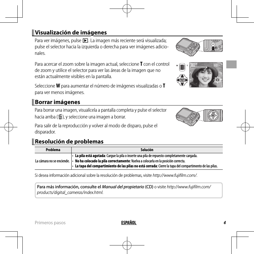 4ESPAÑOL Primeros  pasosVisualización de imágenesVisualización de imágenesPara ver imágenes, pulse a. La imagen más reciente será visualizada; pulse el selector hacia la izquierda o derecha para ver imágenes adicio-nales.Para acercar el zoom sobre la imagen actual, seleccione T con el control de zoom y utilice el selector para ver las áreas de la imagen que no están actualmente visibles en la pantalla.Seleccione W para aumentar el número de imágenes visualizadas o T para ver menos imágenes.Borrar imágenesBorrar imágenesPara borrar una imagen, visualícela a pantalla completa y pulse el selector hacia arriba (b), y seleccione una imagen a borrar.Para salir de la reproducción y volver al modo de disparo, pulse el disparador.Resolución de problemasResolución de problemasProblemaProblemaSoluciónSoluciónLa cámara no se enciende.La cámara no se enciende.• • La pila está agotadaLa pila está agotada: Cargue la pila o inserte una pila de repuesto completamente cargada.: Cargue la pila o inserte una pila de repuesto completamente cargada.• • No ha colocado la pila correctamenteNo ha colocado la pila correctamente: Vuelva a colocarla en la posición correcta.: Vuelva a colocarla en la posición correcta.• • La tapa del compartimiento de las pilas no está cerradaLa tapa del compartimiento de las pilas no está cerrada: Cierre la tapa del compartimento de las pilas.: Cierre la tapa del compartimento de las pilas.Si desea información adicional sobre la resolución de problemas, visite http://www.fujifilm.com/.Para más información, consulte el Manual del propietario (CD) o visite http://www.fujifilm.com/products/digital_cameras/index.html.