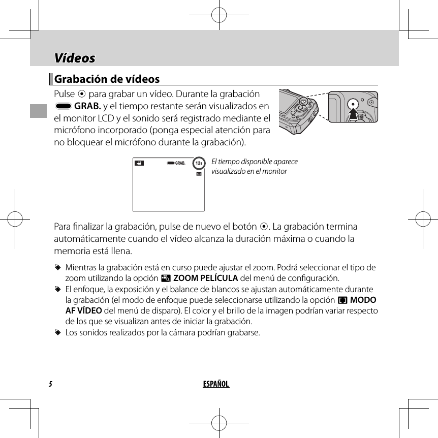 5ESPAÑOL Vídeos Vídeos Grabación de vídeos Grabación de vídeos Pulse  t para grabar un vídeo. Durante la grabación y GRAB. y el tiempo restante serán visualizados en el monitor LCD y el sonido será registrado mediante el micrófono incorporado (ponga especial atención para no bloquear el micrófono durante la grabación).12s12sGRAB.El tiempo disponible aparece visualizado en el monitorPara  nalizar la grabación, pulse de nuevo el botón t. La grabación termina automáticamente cuando el vídeo alcanza la duración máxima o cuando la memoria está llena. RMientras la grabación está en curso puede ajustar el zoom. Podrá seleccionar el tipo de zoom utilizando la opción p ZOOM PELÍCULA del menú de con guración. REl enfoque, la exposición y el balance de blancos se ajustan automáticamente durante la grabación (el modo de enfoque puede seleccionarse utilizando la opción F MODO AF VÍDEO del menú de disparo). El color y el brillo de la imagen podrían variar respecto de los que se visualizan antes de iniciar la grabación. RLos sonidos realizados por la cámara podrían grabarse.