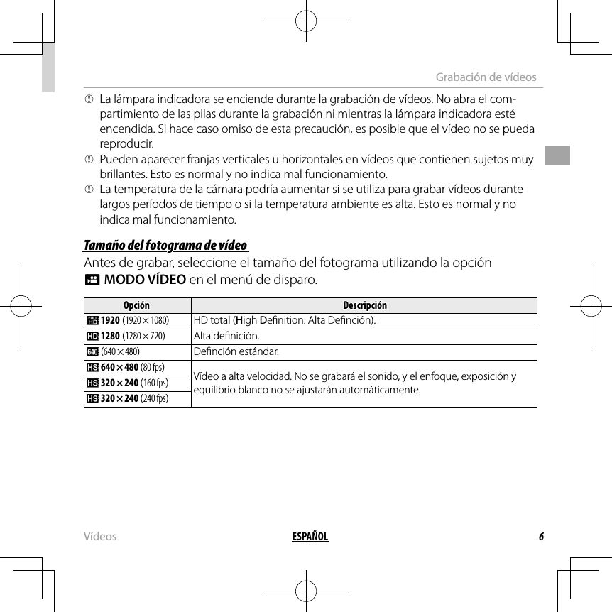 6ESPAÑOLVídeosGrabación de vídeos QLa lámpara indicadora se enciende durante la grabación de vídeos. No abra el com-partimiento de las pilas durante la grabación ni mientras la lámpara indicadora esté encendida. Si hace caso omiso de esta precaución, es posible que el vídeo no se pueda reproducir. QPueden aparecer franjas verticales u horizontales en vídeos que contienen sujetos muy brillantes. Esto es normal y no indica mal funcionamiento. QLa temperatura de la cámara podría aumentar si se utiliza para grabar vídeos durante largos períodos de tiempo o si la temperatura ambiente es alta. Esto es normal y no indica mal funcionamiento.Tamaño del fotograma de vídeoTamaño del fotograma de vídeoAntes de grabar, seleccione el tamaño del fotograma utilizando la opción WMODO VÍDEO en el menú de disparo.OpciónOpciónDescripciónDescripción i 1920 (1920 × 1080)  HD total (High De nition: Alta De nción). h 1280 (1280 × 720)Alta de nición. f ( 640 × 480)De nción estándar. k 640 × 480 (80 fps)Vídeo a alta velocidad. No se grabará el sonido, y el enfoque, exposición y equilibrio blanco no se ajustarán automáticamente. k 320 × 240 (160 fps) k 320 × 240 (240 fps)