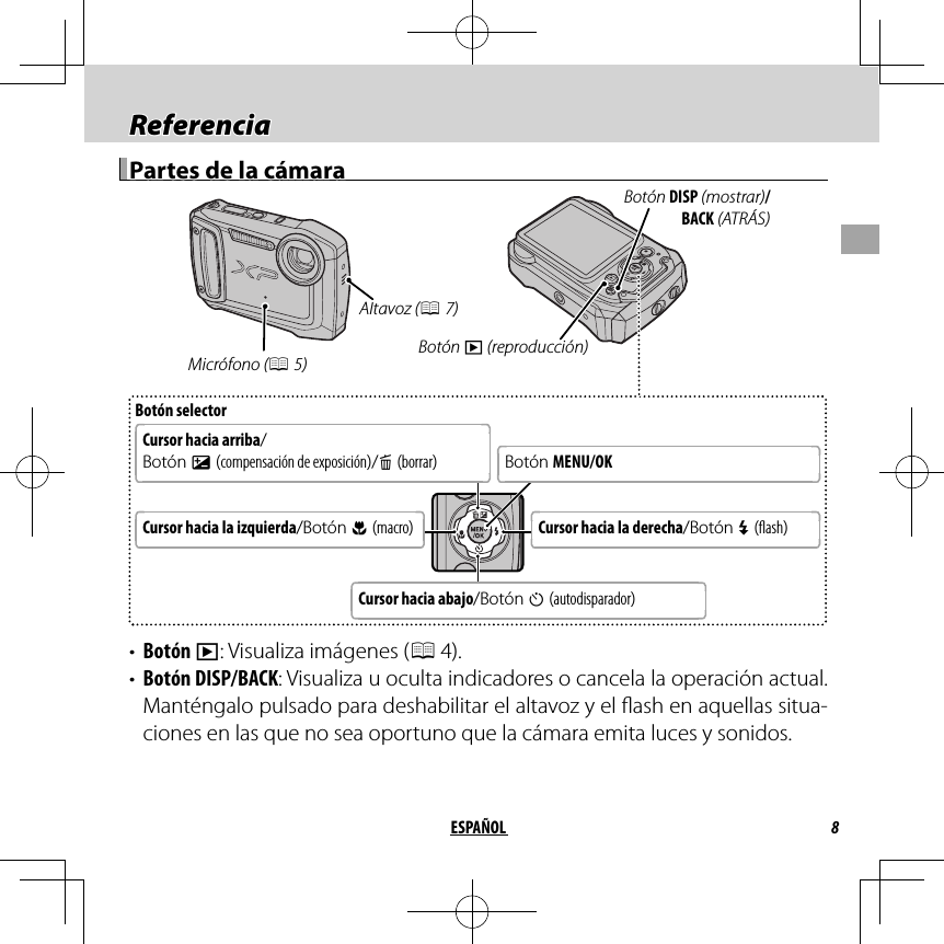 8ESPAÑOLReferenciaReferenciaPartes de la cámaraPartes de la cámaraBotón selectorCursor hacia arriba/Botón d (compensación de exposición)/b (borrar)Botón MENU/OKCursor hacia la derecha/Botón N ( ash)Cursor hacia la izquierda/Botón F (macro)Cursor hacia abajo/Botón h (autodisparador)Botón DISP (mostrar)/BACK (ATRÁS)Botón a (reproducción) Micrófono (P 5)Altavoz (P 7)•  Botón a: Visualiza imágenes (P 4).•  Botón DISP/BACK: Visualiza u oculta indicadores o cancela la operación actual. Manténgalo pulsado para deshabilitar el altavoz y el  ash en aquellas situa-ciones en las que no sea oportuno que la cámara emita luces y sonidos.