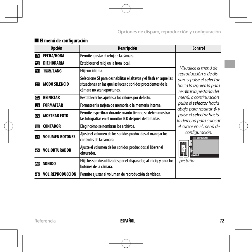 12ESPAÑOLReferenciaOpciones de disparo, reproducción y con guración  ■■El menú de con guraciónEl menú de con guraciónOpciónOpciónDescripciónDescripciónControlControlFF  FECHA/HORA FECHA/HORA Permite ajustar el reloj de la cámara.Visualice el menú de reproducción o de dis-paro y pulse el selector hacia la izquierda para resaltar la pestaña del menú, a continuación pulse el selector hacia abajo para resaltar X y pulse el selector hacia la derecha para colocar el cursor en el menú de con guración.SALIRCONFIGURACIÓNpestañaNN  DIF.HORARIA DIF.HORARIAEstablecer el reloj en la hora local.Establecer el reloj en la hora local.LL  aaElije un idioma.oo  MODO SILENCIO MODO SILENCIOSeleccione SÍ para deshabilitar el altavoz y el  ash en aquellas situaciones en las que las luces o sonidos procedentes de la cámara no sean oportunos.RR  REINICIAR REINICIARRestablecer los ajustes a los valores por defecto.Restablecer los ajustes a los valores por defecto.KK  FORMATEAR FORMATEARFormatear la tarjeta de memoria o la memoria interna.Formatear la tarjeta de memoria o la memoria interna.AA  MOSTRAR FOTO MOSTRAR FOTOPermite especi car durante cuánto tiempo se deben mostrar Permite especi car durante cuánto tiempo se deben mostrar las fotografías en el monitor LCD después de tomarlas.las fotografías en el monitor LCD después de tomarlas.BB  CONTADOR CONTADORElegir cómo se nombran los archivos.Elegir cómo se nombran los archivos.GG  VOLUMEN BOTONES VOLUMEN BOTONESAjuste el volumen de los sonidos producidos al manejar los Ajuste el volumen de los sonidos producidos al manejar los controles de la cámara.controles de la cámara.HH  VOL.OBTURADOR VOL.OBTURADORAjuste el volumen de los sonidos producidos al liberar el Ajuste el volumen de los sonidos producidos al liberar el obturador.obturador.ee  SONIDO SONIDOElija los sonidos utilizados por el disparador, al inicio, y para los Elija los sonidos utilizados por el disparador, al inicio, y para los botones de la cámara.botones de la cámara.II  VOL.REPRODUCCIÓN VOL.REPRODUCCIÓNPermite ajustar el volumen de reproducción de vídeos.Permite ajustar el volumen de reproducción de vídeos.