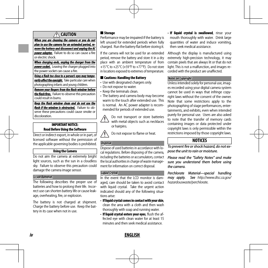 iv ENGLISH  CAUTIONCAUTIONWhen you are cleaning the camera or you do not plan to use the camera for an extended period, re-move the battery and disconnect and unplug the AC power adapter.  Failure to do so can cause a ﬁ re or electric shock.When charging ends, unplug the charger from the power socket.  Leaving the charger plugged into the power socket can cause a ﬁ re.Using a  ash too close to a person’s eyes may tempo-rarily a  ect the eyesight.  Take particular care when photographing infants and young children.Remove your  ngers from the  ash window before the  ash  res.  Failure to observe this precaution could result in burns.Keep the  ash window clean and do not use the  ash if the window is obstructed.  Failure to ob-serve these precautions could cause smoke or discoloration.IMPORTANT NOTICE: Read Before Using the SoftwareDirect or indirect export, in whole or in part, of licensed software without the permission of the applicable governing bodies is prohibited.Using the CameraDo not aim the camera at extremely bright light sources, such as the sun in a cloudless sky.  Failure to observe this precaution could damage the camera image sensor.Li-ion BatteriesLi-ion BatteriesThe following describes the proper use of batteries and how to prolong their life.  Incor-rect use can shorten battery life or cause leak-age, overheating, ﬁ re, or explosion.The battery is not charged at shipment.  Charge the battery before use.  Keep the bat-tery in its case when not in use. ■StoragePerformance may be impaired if the battery is left unused for extended periods when fully charged.  Run the battery ﬂ at before storing it.If the camera will not be used for an extended period, remove the battery and store it in a dry place with an ambient temperature of from +15 °C to +25 °C (+59 °F to +77 °F).  Do not store in locations exposed to extremes of temperature. ■Cautions: Handling the Battery•  Use with designated chargers only.•  Do not expose to water.•  Keep the terminals clean.•  The battery and camera body may become warm to the touch after extended use.  This is normal.  An AC power adapter is recom-mended for periods of extended use.Do not transport or store batteries with metal objects such as necklaces or hairpins.Do not expose to ﬂ ame or heat.DisposalDisposalDispose of used batteries in accordance with lo-cal regulations. Before disposing of the camera, including the batteries or accumulators, contact the local authorities in charge of waste manage-ment for information on correct disposal.Liquid CrystalLiquid CrystalIn the event that the LCD monitor is dam-aged, care should be taken to avoid contact with liquid crystal.  Take the urgent action indicated should any of the following situa-tions arise:•  If liquid crystal comes in contact with your skin, clean the area with a cloth and then wash thoroughly with soap and running water.•  If liquid crystal enters your eyes, ﬂ ush the af-fected eye with clean water for at least 15 minutes and then seek medical assistance.•  If liquid crystal is swallowed, rinse your mouth thoroughly with water.  Drink large quantities of water and induce vomiting, then seek medical assistance.Although the display is manufactured using extremely high-precision technology, it may contain pixels that are always lit or that do not light. This is not a malfunction, and images re-corded with the product are unaﬀ ected.Notes on CopyrightNotes on CopyrightUnless intended solely for personal use, imag-es recorded using your digital camera system cannot be used in ways that infringe copy-right laws without the consent of the owner.  Note that some restrictions apply to the photographing of stage performances, enter-tainments, and exhibits, even when intended purely for personal use.  Users are also asked to note that the transfer of memory cards containing images or data protected under copyright laws is only permissible within the restrictions imposed by those copyright laws.NOTICESTo prevent  re or shock hazard, do not ex-pose the unit to rain or moisture.Please read the “Safety Notes” and make sure you understand them before using the camera.Perchlorate Material—special handling may apply.  See http://www.dtsc.ca.gov/hazardouswaste/perchlorate.