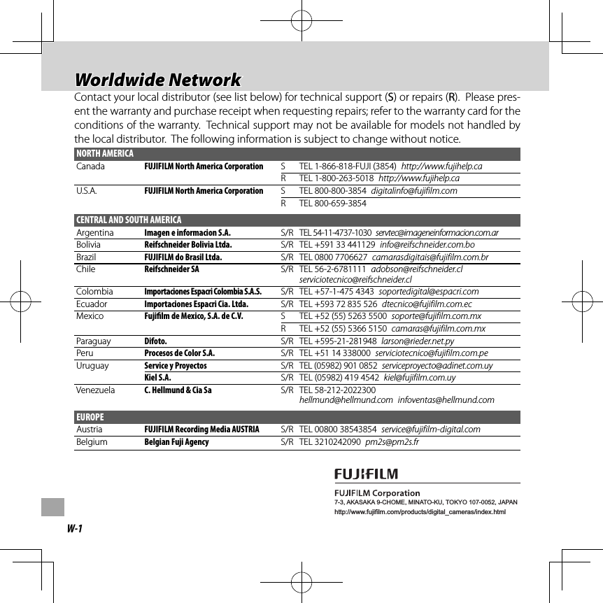 W-17-3, AKASAKA 9-CHOME, MINATO-KU, TOKYO 107-0052, JAPANhttp://www.fujifilm.com/products/digital_cameras/index.html Worldwide Network Worldwide  NetworkContact your local distributor (see list below) for technical support (Contact your local distributor (see list below) for technical support (SS) or repairs () or repairs (RR).  Please pres-).  Please pres-ent the warranty and purchase receipt when requesting repairs; refer to the warranty card for the ent the warranty and purchase receipt when requesting repairs; refer to the warranty card for the conditions of the warranty.  Technical support may not be available for models not handled by conditions of the warranty.  Technical support may not be available for models not handled by the local distributor.  The following information is subject to change without notice.the local distributor.  The following information is subject to change without notice.NORTH AMERICACanada FUJIFILM North America Corporation S TEL 1-866-818-FUJI (3854)  http://www.fujihelp.caR TEL 1-800-263-5018  http://www.fujihelp.caU.S.A. FUJIFILM North America Corporation S TEL 800-800-3854  digitalinfo@fujifilm.comR TEL 800-659-3854CENTRAL AND SOUTH AMERICAArgentina Imagen e informacion S.A. S/R TEL 54-11-4737-1030  servtec@imageneinformacion.com.arBolivia Reifschneider Bolivia Ltda. S/R TEL +591 33 441129  info@reifschneider.com.boBrazil FUJIFILM do Brasil Ltda. S/R TEL 0800 7706627  camarasdigitais@fujifilm.com.brChile Reifschneider SA S/R TEL 56-2-6781111  adobson@reifschneider.cl serviciotecnico@reifschneider.clColombia Importaciones Espacri Colombia S.A.S. S/R TEL +57-1-475 4343  soportedigital@espacri.comEcuador Importaciones Espacri Cia. Ltda. S/R TEL +593 72 835 526  dtecnico@fujifilm.com.ecMexico Fuji lm de Mexico, S.A. de C.V. S TEL +52 (55) 5263 5500  soporte@fujifilm.com.mxR TEL +52 (55) 5366 5150  camaras@fujifilm.com.mxParaguay Difoto. S/R TEL +595-21-281948  larson@rieder.net.pyPeru Procesos de Color S.A. S/R TEL +51 14 338000  serviciotecnico@fujifilm.com.peUruguay Service y Proyectos S/R TEL (05982) 901 0852  serviceproyecto@adinet.com.uyKiel S.A. S/R TEL (05982) 419 4542  kiel@fujifilm.com.uyVenezuela C. Hellmund &amp; Cia Sa S/R TEL 58-212-2022300 hellmund@hellmund.com infoventas@hellmund.comEUROPEAustria FUJIFILM Recording Media AUSTRIA S/R TEL 00800 38543854  service@fujifilm-digital.comBelgium Belgian Fuji Agency S/R TEL 3210242090  pm2s@pm2s.fr