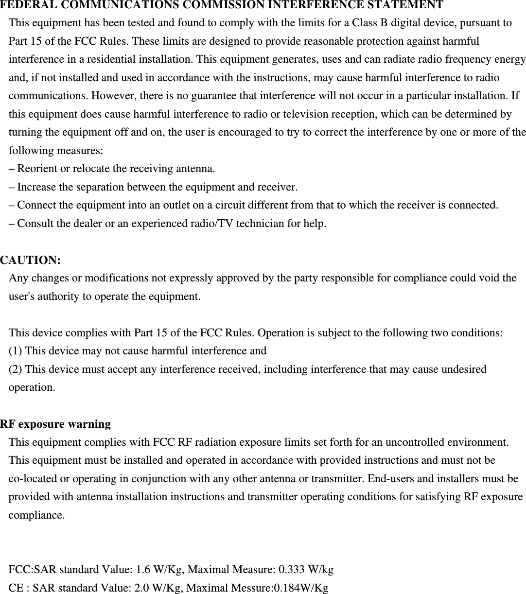 FEDERAL COMMUNICATIONS COMMISSION INTERFERENCE STATEMENT This equipment has been tested and found to comply with the limits for a Class B digital device, pursuant to Part 15 of the FCC Rules. These limits are designed to provide reasonable protection against harmful interference in a residential installation. This equipment generates, uses and can radiate radio frequency energy and, if not installed and used in accordance with the instructions, may cause harmful interference to radio communications. However, there is no guarantee that interference will not occur in a particular installation. If this equipment does cause harmful interference to radio or television reception, which can be determined by turning the equipment off and on, the user is encouraged to try to correct the interference by one or more of the following measures: – Reorient or relocate the receiving antenna. – Increase the separation between the equipment and receiver. – Connect the equipment into an outlet on a circuit different from that to which the receiver is connected. – Consult the dealer or an experienced radio/TV technician for help.  CAUTION: Any changes or modifications not expressly approved by the party responsible for compliance could void the user&apos;s authority to operate the equipment.  This device complies with Part 15 of the FCC Rules. Operation is subject to the following two conditions: (1) This device may not cause harmful interference and (2) This device must accept any interference received, including interference that may cause undesired operation.  RF exposure warning   This equipment complies with FCC RF radiation exposure limits set forth for an uncontrolled environment. This equipment must be installed and operated in accordance with provided instructions and must not be co-located or operating in conjunction with any other antenna or transmitter. End-users and installers must be provided with antenna installation instructions and transmitter operating conditions for satisfying RF exposure compliance.    FCC:SAR standard Value: 1.6 W/Kg, Maximal Measure: 0.333 W/kg CE : SAR standard Value: 2.0 W/Kg, Maximal Messure:0.184W/Kg 
