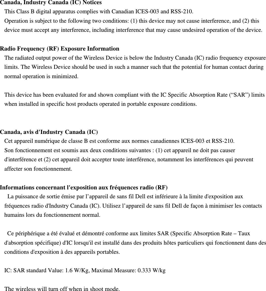 Canada, Industry Canada (IC) Notices   This Class B digital apparatus complies with Canadian ICES-003 and RSS-210.   Operation is subject to the following two conditions: (1) this device may not cause interference, and (2) this device must accept any interference, including interference that may cause undesired operation of the device.  Radio Frequency (RF) Exposure Information   The radiated output power of the Wireless Device is below the Industry Canada (IC) radio frequency exposure limits. The Wireless Device should be used in such a manner such that the potential for human contact during normal operation is minimized.    This device has been evaluated for and shown compliant with the IC Specific Absorption Rate (“SAR”) limits when installed in specific host products operated in portable exposure conditions.  Canada, avis d&apos;Industry Canada (IC)   Cet appareil numérique de classe B est conforme aux normes canadiennes ICES-003 et RSS-210.   Son fonctionnement est soumis aux deux conditions suivantes : (1) cet appareil ne doit pas causer d&apos;interférence et (2) cet appareil doit accepter toute interférence, notamment les interférences qui peuvent affecter son fonctionnement.  Informations concernant l&apos;exposition aux fréquences radio (RF)  La puissance de sortie émise par l’appareil de sans fil Dell est inférieure à la limite d&apos;exposition aux fréquences radio d&apos;Industry Canada (IC). Utilisez l’appareil de sans fil Dell de façon à minimiser les contacts humains lors du fonctionnement normal.    Ce périphérique a été évalué et démontré conforme aux limites SAR (Specific Absorption Rate – Taux d&apos;absorption spécifique) d&apos;IC lorsqu&apos;il est installé dans des produits hôtes particuliers qui fonctionnent dans des conditions d&apos;exposition à des appareils portables.  IC: SAR standard Value: 1.6 W/Kg, Maximal Measure: 0.333 W/kg  The wireless will turn off when in shoot mode. 