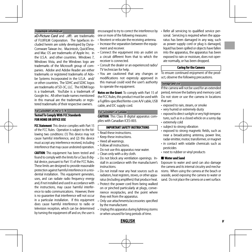 vENGLISHTrademark InformationTrademark InformationxD-Picture Card and E are trademarks of FUJIFILM Corporation.  The typefaces in-cluded herein are solely developed by Dyna-Comware Taiwan Inc.  Macintosh, QuickTime, and Mac OS are trademarks of Apple Inc.  in the U.S.A.  and other countries.  Windows7, Windows Vista, and the Windows logo are trademarks of the Microsoft group of com-panies.  Adobe and Adobe Reader are either trademarks or registered trademarks of Ado-be Systems Incorporated in the U.S.A.  and/or other countries.  The SDHC and SDXC logos are trademarks of SD-3C, LLC.  The HDMI logo is a trademark.  YouTube is a trademark of Google Inc.  All other trade names mentioned in this manual are the trademarks or regis-tered trademarks of their respective owners.For Customers in the U. S. A.For Customers in the U. S. A.Tested To Comply With FCC StandardsFOR HOME OR OFFICE USEFCC Statement: This device complies with Part 15 of the FCC Rules.  Operation is subject to the fol-lowing two conditions: (1) This device may not cause harmful interference, and (2) this device must accept any interference received, including interference that may cause undesired operation.CAUTION: This equipment has been tested and found to comply with the limits for a Class B dig-ital device, pursuant to Part 15 of the FCC Rules.  These limits are designed to provide reasonable protection against harmful interference in a resi-dential installation.  This equipment generates, uses, and can radiate radio frequency energy and, if not installed and used in accordance with the instructions, may cause harmful interfer-ence to radio communications.  However, there is no guarantee that interference will not occur in a particular installation.  If this equipment does cause harmful interference to radio or television reception, which can be determined by turning the equipment oﬀ  and on, the user is encouraged to try to correct the interference by one or more of the following measures:•  Reorient or relocate the receiving antenna.•  Increase the separation between the equip-ment and receiver.• Connect the equipment into an outlet on a circuit diﬀ erent from that to which the receiver is connected.•  Consult the dealer or an experienced radio/TV technician for help.• You are cautioned that any changes or modiﬁ cations not expressly approved in this manual could void the user’s authority to operate the equipment.Notes on the Grant: To comply with Part 15 of the FCC Rules, this product must be used with a Fujiﬁ lm-speciﬁ ed ferrite-core A/V cable, USB cable, and DC supply cord.For Customers in CanadaFor Customers in CanadaCAUTION: This Class B digital apparatus com-plies with Canadian ICES-003.IMPORTANT SAFETY INSTRUCTIONS•  Read these instructions.•  Keep these instructions.•  Heed all warnings.•  Follow all instructions.•  Do not use this apparatus near water.•  Clean only with a dry cloth.• Do not block any ventilation openings.  In-stall in accordance with the manufacturer’s instructions.• Do not install near any heat sources such as radiators, heat registers, stoves, or other appa-ratus (including ampliﬁ ers) that produce heat.• Protect the power cord from being walked on or pinched particularly at plugs, conve-nience receptacles, and the point where they exit from the apparatus.•  Only use attachments/accessories speciﬁ ed by the manufacturer.•  Unplug this apparatus during lightning storms or when unused for long periods of time.• Refer all servicing to qualiﬁ ed service per-sonal.  Servicing is required when the appa-ratus has been damaged in any way, such as power supply cord or plug is damaged, liquid has been spilled or objects have fallen into the apparatus, the apparatus has been exposed to rain or moisture, does not oper-ate normally, or has been dropped.Caring for the CameraTo ensure continued enjoyment of the prod-uct, observe the following precautions.Storage and UseStorage and UseIf the camera will not be used for an extended period, remove the battery and memory card.  Do not store or use the camera in locations that are:•  exposed to rain, steam, or smoke•  very humid or extremely dusty•  exposed to direct sunlight or very high tempera-tures, such as in a closed vehicle on a sunny day• extremely cold•  subject to strong vibration• exposed to strong magnetic ﬁ elds, such as near a broadcasting antenna, power line, radar emitter, motor, transformer, or magnet• in contact with volatile chemicals such as pesticides•  next to rubber or vinyl products ■Water and SandExposure to water and sand can also damage the camera and its internal circuitry and mecha-nisms.  When using the camera at the beach or seaside, avoid exposing the camera to water or sand.  Do not place the camera on a wet surface.