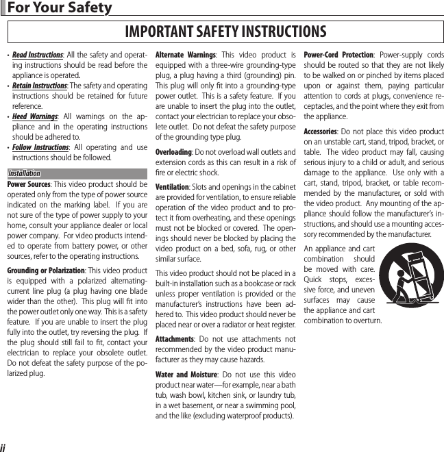 ii For Your Safety For  Your  Safety•  Read Instructions: All the safety and operat-ing instructions should be read before the appliance is operated.•  Retain Instructions: The safety and operating instructions should be retained for future reference.•  Heed Warnings: All warnings on the ap-pliance and in the operating instructions should be adhered to.•  Follow Instructions: All operating and use instructions should be followed.InstallationInstallationPower Sources: This video product should be operated only from the type of power source indicated on the marking label.  If you are not sure of the type of power supply to your home, consult your appliance dealer or local power company.  For video products intend-ed to operate from battery power, or other sources, refer to the operating instructions.Grounding or Polarization: This video product is equipped with a polarized alternating-current line plug (a plug having one blade wider than the other).  This plug will ﬁ t into the power outlet only one way.  This is a safety feature.  If you are unable to insert the plug fully into the outlet, try reversing the plug.  If the plug should still fail to ﬁ t, contact your electrician to replace your obsolete outlet.  Do not defeat the safety purpose of the po-larized plug.Alternate Warnings: This video product is equipped with a three-wire grounding-type plug, a plug having a third (grounding) pin.  This plug will only ﬁ t into a grounding-type power outlet.  This is a safety feature.  If you are unable to insert the plug into the outlet, contact your electrician to replace your obso-lete outlet.  Do not defeat the safety purpose of the grounding type plug.Overloading: Do not overload wall outlets and extension cords as this can result in a risk of ﬁ re or electric shock.Ventilation: Slots and openings in the cabinet are provided for ventilation, to ensure reliable operation of the video product and to pro-tect it from overheating, and these openings must not be blocked or covered.  The open-ings should never be blocked by placing the video product on a bed, sofa, rug, or other similar surface.This video product should not be placed in a built-in installation such as a bookcase or rack unless proper ventilation is provided or the manufacturer’s instructions have been ad-hered to.  This video product should never be placed near or over a radiator or heat register.Attachments: Do not use attachments not recommended by the video product manu-facturer as they may cause hazards.Water and Moisture: Do not use this video product near water—for example, near a bath tub, wash bowl, kitchen sink, or laundry tub, in a wet basement, or near a swimming pool, and the like (excluding waterproof products).Power-Cord Protection: Power-supply cords should be routed so that they are not likely to be walked on or pinched by items placed upon or against them, paying particular attention to cords at plugs, convenience re-ceptacles, and the point where they exit from the appliance.Accessories: Do not place this video product on an unstable cart, stand, tripod, bracket, or table.  The video product may fall, causing serious injury to a child or adult, and serious damage to the appliance.  Use only with a cart, stand, tripod, bracket, or table recom-mended by the manufacturer, or sold with the video product.  Any mounting of the ap-pliance should follow the manufacturer’s in-structions, and should use a mounting acces-sory recommended by the manufacturer.An appliance and cart combination should be moved with care.  Quick stops, exces-sive force, and uneven surfaces may cause the appliance and cart combination to overturn.IMPORTANT SAFETY INSTRUCTIONS