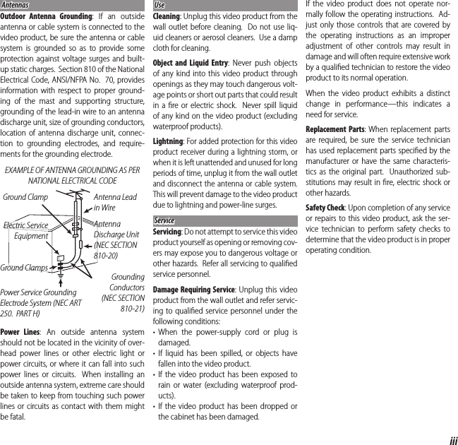 iiiFor Your SafetyAntennasAntennasOutdoor Antenna Grounding: If an outside antenna or cable system is connected to the video product, be sure the antenna or cable system is grounded so as to provide some protection against voltage surges and built-up static charges.  Section 810 of the National Electrical Code, ANSI/NFPA No.  70, provides information with respect to proper ground-ing of the mast and supporting structure, grounding of the lead-in wire to an antenna discharge unit, size of grounding conductors, location of antenna discharge unit, connec-tion to grounding electrodes, and require-ments for the grounding electrode.EXAMPLE OF ANTENNA GROUNDING AS PER NATIONAL ELECTRICAL CODEAntenna Lead in WireGround ClampGrounding Conductors (NEC SECTION 810-21)Power Service Grounding Electrode System (NEC ART 250.  PART H)Antenna Discharge Unit (NEC SECTION 810-20)Electric Service EquipmentGround ClampsPower Lines: An outside antenna system should not be located in the vicinity of over-head power lines or other electric light or power circuits, or where it can fall into such power lines or circuits.  When installing an outside antenna system, extreme care should be taken to keep from touching such power lines or circuits as contact with them might be fatal.UseUseCleaning: Unplug this video product from the wall outlet before cleaning.  Do not use liq-uid cleaners or aerosol cleaners.  Use a damp cloth for cleaning.Object and Liquid Entry: Never push objects of any kind into this video product through openings as they may touch dangerous volt-age points or short out parts that could result in a ﬁ re or electric shock.  Never spill liquid of any kind on the video product (excluding waterproof products).Lightning: For added protection for this video product receiver during a lightning storm, or when it is left unattended and unused for long periods of time, unplug it from the wall outlet and disconnect the antenna or cable system.  This will prevent damage to the video product due to lightning and power-line surges.ServiceServiceServicing: Do not attempt to service this video product yourself as opening or removing cov-ers may expose you to dangerous voltage or other hazards.  Refer all servicing to qualiﬁ ed service personnel.Damage Requiring Service: Unplug this video product from the wall outlet and refer servic-ing to qualiﬁ ed service personnel under the following conditions:• When the power-supply cord or plug is damaged.• If liquid has been spilled, or objects have fallen into the video product.• If the video product has been exposed to rain or water (excluding waterproof prod-ucts).• If the video product has been dropped or the cabinet has been damaged.If the video product does not operate nor-mally follow the operating instructions.  Ad-just only those controls that are covered by the operating instructions as an improper adjustment of other controls may result in damage and will often require extensive work by a qualiﬁ ed technician to restore the video product to its normal operation.When the video product exhibits a distinct change in performance—this indicates a need for service.Replacement Parts: When replacement parts are required, be sure the service technician has used replacement parts speciﬁ ed by the manufacturer or have the same characteris-tics as the original part.  Unauthorized sub-stitutions may result in ﬁ re, electric shock or other hazards.Safety Check: Upon completion of any service or repairs to this video product, ask the ser-vice technician to perform safety checks to determine that the video product is in proper operating condition.