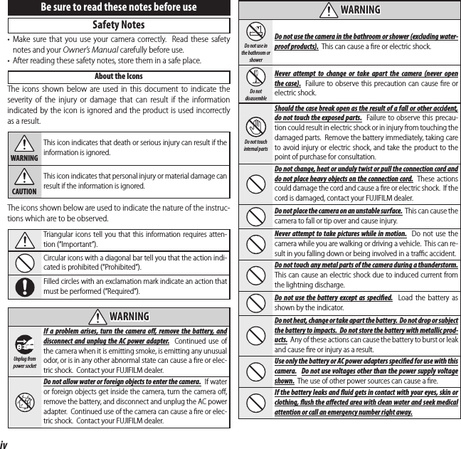 ivFor Your SafetyBe sure to read these notes before useSafety Notes• Make sure that you use your camera correctly.  Read these safety notes and your Owner’s Manual carefully before use.•  After reading these safety notes, store them in a safe place.About the IconsThe icons shown below are used in this document to indicate the severity of the injury or damage that can result if the information indicated by the icon is ignored and the product is used incorrectly as a result.WARNINGThis icon indicates that death or serious injury can result if the information is ignored.CAUTIONThis icon indicates that personal injury or material damage can result if the information is ignored.The icons shown below are used to indicate the nature of the instruc-tions which are to be observed.Triangular icons tell you that this information requires atten-tion (“Important”).Circular icons with a diagonal bar tell you that the action indi-cated is prohibited (“Prohibited”).Filled circles with an exclamation mark indicate an action that must be performed (“Required”).  WARNINGWARNINGUnplug from power socketIf a problem arises, turn the camera o , remove the battery, and disconnect and unplug the AC power adapter.  Continued use of the camera when it is emitting smoke, is emitting any unusual odor, or is in any other abnormal state can cause a ﬁ re or elec-tric shock.  Contact your FUJIFILM dealer.Do not allow water or foreign objects to enter the camera.  If water or foreign objects get inside the camera, turn the camera oﬀ , remove the battery, and disconnect and unplug the AC power adapter.  Continued use of the camera can cause a ﬁ re or elec-tric shock.  Contact your FUJIFILM dealer.  WARNINGWARNINGDo not use in the bathroom or showerDo not use the camera in the bathroom or shower (excluding water-proof products).  This can cause a ﬁ re or electric shock.Do not disassembleNever attempt to change or take apart the camera (never open the case).  Failure to observe this precaution can cause ﬁ re or electric shock.Do not touch internal partsShould the case break open as the result of a fall or other accident, do not touch the exposed parts.  Failure to observe this precau-tion could result in electric shock or in injury from touching the damaged parts.  Remove the battery immediately, taking care to avoid injury or electric shock, and take the product to the point of purchase for consultation.Do not change, heat or unduly twist or pull the connection cord and do not place heavy objects on the connection cord.  These actions could damage the cord and cause a ﬁ re or electric shock.  If the cord is damaged, contact your FUJIFILM dealer.Do not place the camera on an unstable surface.  This can cause the camera to fall or tip over and cause injury.Never attempt to take pictures while in motion.  Do not use the camera while you are walking or driving a vehicle.  This can re-sult in you falling down or being involved in a traﬃ  c accident.Do not touch any metal parts of the camera during a thunderstorm.  This can cause an electric shock due to induced current from the lightning discharge.Do not use the battery except as speci ed.  Load the battery as shown by the indicator.Do not heat, change or take apart the battery.  Do not drop or subject the battery to impacts.  Do not store the battery with metallic prod-ucts.  Any of these actions can cause the battery to burst or leak and cause ﬁ re or injury as a result.Use only the battery or AC power adapters speci  ed for use with this camera.  Do not use voltages other than the power supply voltage shown.  The use of other power sources can cause a ﬁ re.If the battery leaks and  uid gets in contact with your eyes, skin or clothing,  ush the a ected area with clean water and seek medical attention or call an emergency number right away.