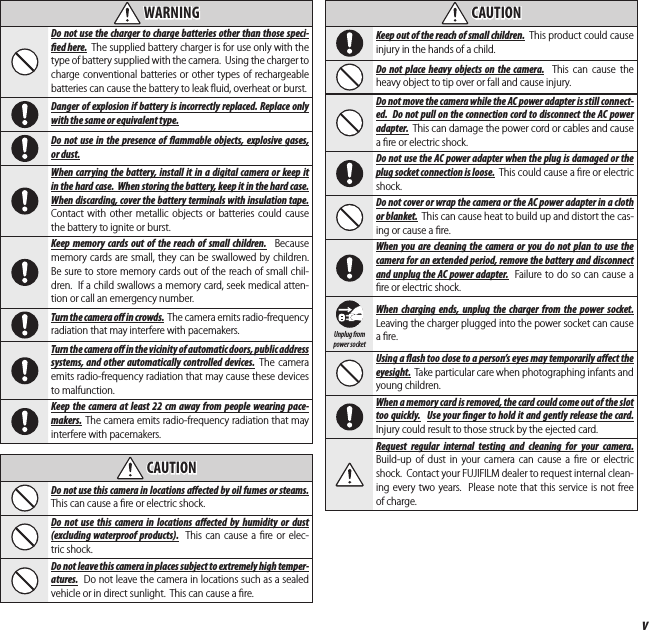 vFor Your Safety  WARNINGWARNINGDo not use the charger to charge batteries other than those speci- ed here.  The supplied battery charger is for use only with the type of battery supplied with the camera.  Using the charger to charge conventional batteries or other types of rechargeable batteries can cause the battery to leak ﬂ uid, overheat or burst.Danger of explosion if battery is incorrectly replaced. Replace only with the same or equivalent type.Do not use in the presence of  ammable objects, explosive gases, or dust.When carrying the battery, install it in a digital camera or keep it in the hard case.  When storing the battery, keep it in the hard case.  When discarding, cover the battery terminals with insulation tape.  Contact with other metallic objects or batteries could cause the battery to ignite or burst.Keep memory cards out of the reach of small children.  Because memory cards are small, they can be swallowed by children.  Be sure to store memory cards out of the reach of small chil-dren.  If a child swallows a memory card, seek medical atten-tion or call an emergency number.Turn the camera o   in crowds. The camera emits radio-frequency radiation that may interfere with pacemakers. Turn the camera o   in the vicinity of automatic doors, public address systems, and other automatically controlled devices. The camera emits radio-frequency radiation that may cause these devices to malfunction. Keep the camera at least 22cm away from people wearing pace-makers. The camera emits radio-frequency radiation that may interfere with pacemakers.  CAUTIONCAUTIONDo not use this camera in locations a ected by oil fumes or steams.  This can cause a ﬁ re or electric shock.Do not use this camera in locations a ected by humidity or dust (excluding waterproof products).  This can cause a ﬁ re or elec-tric shock.Do not leave this camera in places subject to extremely high temper-atures.  Do not leave the camera in locations such as a sealed vehicle or in direct sunlight.  This can cause a ﬁ re.  CAUTIONCAUTIONKeep out of the reach of small children.  This product could cause injury in the hands of a child.Do not place heavy objects on the camera.  This can cause the heavy object to tip over or fall and cause injury.Do not move the camera while the AC power adapter is still connect-ed.  Do not pull on the connection cord to disconnect the AC power adapter.  This can damage the power cord or cables and cause a ﬁ re or electric shock.Do not use the AC power adapter when the plug is damaged or the plug socket connection is loose.  This could cause a ﬁ re or electric shock.Do not cover or wrap the camera or the AC power adapter in a cloth or blanket.  This can cause heat to build up and distort the cas-ing or cause a ﬁ re.When you are cleaning the camera or you do not plan to use the camera for an extended period, remove the battery and disconnect and unplug the AC power adapter.  Failure to do so can cause a ﬁ re or electric shock.Unplug from power socketWhen charging ends, unplug the charger from the power socket.  Leaving the charger plugged into the power socket can cause a ﬁ re.Using a  ash too close to a person’s eyes may temporarily a ect the eyesight.  Take particular care when photographing infants and young children.When a memory card is removed, the card could come out of the slot too quickly.  Use your  nger to hold it and gently release the card.  Injury could result to those struck by the ejected card.Request regular internal testing and cleaning for your camera.  Build-up of dust in your camera can cause a ﬁ re or electric shock.  Contact your FUJIFILM dealer to request internal clean-ing every two years.  Please note that this service is not free of charge.