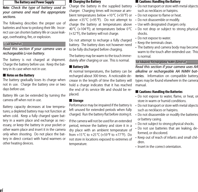 viFor Your Safety The Battery and Power SupplyNote: Check the type of battery used in your camera and read the appropriate sections.The following describes the proper use of batteries and how to prolong their life.  Incor-rect use can shorten battery life or cause leak-age, overheating, ﬁ re, or explosion.Li-ion BatteriesLi-ion BatteriesRead this section if your camera uses a rechargeable Li-ion battery.The battery is not charged at shipment.  Charge the battery before use.  Keep the bat-tery in its case when not in use. ■Notes on the BatteryThe battery gradually loses its charge when not in use.  Charge the battery one or two days before use.Battery life can be extended by turning the camera oﬀ  when not in use.Battery capacity decreases at low tempera-tures; a depleted battery may not function at when cold.  Keep a fully charged spare bat-tery in a warm place and exchange as nec-essary, or keep the battery in your pocket or other warm place and insert it in the camera only when shooting.  Do not place the bat-tery in direct contact with hand warmers or other heating devices. ■ Charging the BatteryCharge the battery in the supplied battery charger.  Charging times will increase at am-bient temperatures below +10 °C (+50 °F) or above +35 °C (+95 °F).  Do not attempt to charge the battery at temperatures above 40 °C (+104 °F); at temperatures below 0 °C (+32 °F), the battery will not charge.Do not attempt to recharge a fully charged battery.  The battery does not however need to be fully discharged before charging.The battery may be warm to the touch imme-diately after charging or use.  This is normal. ■Battery LifeAt normal temperatures, the battery can be recharged about 300 times.  A noticeable de-crease in the length of time the battery will hold a charge indicates that it has reached the end of its service life and should be re-placed. ■StoragePerformance may be impaired if the battery is left unused for extended periods when fully charged.  Run the battery ﬂ at before storing it.If the camera will not be used for an extended period, remove the battery and store it in a dry place with an ambient temperature of from +15 °C to +25 °C (+59 °F to +77 °F).  Do not store in locations exposed to extremes of temperature. ■Cautions: Handling the Battery•  Do not transport or store with metal objects such as necklaces or hairpins.•  Do not expose to ﬂ ame or heat.•  Do not disassemble or modify.•  Use with designated chargers only.• Do not drop or subject to strong physical shocks.•  Do not expose to water.•  Keep the terminals clean.•  The battery and camera body may become warm to the touch after extended use.  This is normal.AA Alkaline/Rechargeable NiMH BatteriesAA Alkaline/Rechargeable NiMH BatteriesRead this section if your camera uses AA alkaline or rechargeable AA NiMH bat-teries.  Information on compatible battery types may be found elsewhere in the camera manual. ■Cautions: Handling the Batteries• Do not expose to water, ﬂ ame, or heat, or store in warm or humid conditions.•  Do not transport or store with metal objects such as necklaces or hairpins.• Do not disassemble or modify the batteries or battery casing.•  Do not subject to strong physical shocks.• Do not use batteries that are leaking, de-formed, or discolored.• Keep out of reach of infants and small chil-dren.•  Insert in the correct orientation.