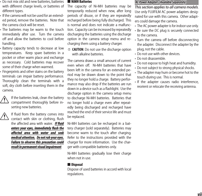 viiFor Your Safety•  Do not mix old and new batteries, batteries with diﬀ erent charge levels, or batteries of diﬀ erent types.•  If the camera will not be used for an extend-ed period, remove the batteries.  Note that the camera clock will be reset.• The batteries may be warm to the touch immediately after use.  Turn the camera oﬀ  and allow the batteries to cool before handling.• Battery capacity tends to decrease at low temperatures.  Keep spare batteries in a pocket or other warm place and exchange as necessary.  Cold batteries may recover some of their charge when warmed.•  Fingerprints and other stains on the battery terminals can impair battery performance.  Thoroughly clean the terminals with a soft, dry cloth before inserting them in the camera.If the batteries leak, clean the battery compartment thoroughly before in-serting new batteries.If ﬂ uid from the battery comes into contact with skin or clothing, ﬂ ush the aﬀ ected area with water.  If  uid enters your eyes, immediately  ush the a ected area with water and seek medical attention.  Do not rub your eyes.  Failure to observe this precaution could result in permanent visual impairment. ■NiMH BatteriesThe capacity of Ni-MH batteries may be temporarily reduced when new, after long periods of disuse, or if they are repeatedly recharged before being fully discharged.  This is normal and does not indicate a malfunc-tion.  Capacity can be increased by repeatedly discharging the batteries using the discharge option in the camera setup menu and re-charging them using a battery charger. QCAUTION: Do not use the discharge option with alkaline batteries.The camera draws a small amount of current even when oﬀ .  Ni-MH batteries that have been left in the camera for an extended pe-riod may be drawn down to the point that they no longer hold a charge.  Battery perfor-mance may also drop if the batteries are run down in a device such as a ﬂ ashlight.  Use the discharge option in the camera setup menu to discharge Ni-MH batteries.  Batteries that no longer hold a charge even after repeat-edly being discharged and recharged have reached the end of their service life and must be replaced.Ni-MH batteries can be recharged in a bat-tery charger (sold separately).  Batteries may become warm to the touch after charging.  Refer to the instructions provided with the charger for more information.  Use the char-ger with compatible batteries only.Ni-MH batteries gradually lose their charge when not in use. ■DisposalDispose of used batteries in accord with local regulations.AC Power Adapters (Available Separately)AC Power Adapters (Available Separately)This section applies to all camera models.  Use only FUJIFILM AC power adapters desig-nated for use with this camera.  Other adapt-ers could damage the camera.•  The AC power adapter is for indoor use only.• Be sure the DC plug is securely connected to the camera.• Turn the camera oﬀ  before disconnecting the adapter.  Disconnect the adapter by the plug, not the cable.•  Do not use with other devices.•  Do not disassemble.•  Do not expose to high heat and humidity.•  Do not subject to strong physical shocks.•  The adapter may hum or become hot to the touch during use.  This is normal.• If the adapter causes radio interference, reorient or relocate the receiving antenna.
