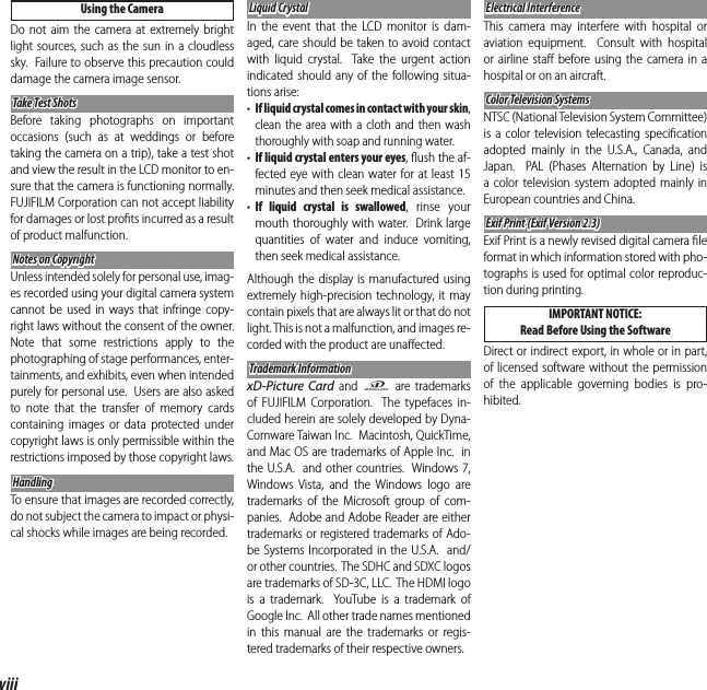 viiiFor Your SafetyUsing the CameraDo not aim the camera at extremely bright light sources, such as the sun in a cloudless sky.  Failure to observe this precaution could damage the camera image sensor.Take Test ShotsTake Test ShotsBefore taking photographs on important occasions (such as at weddings or before taking the camera on a trip), take a test shot and view the result in the LCD monitor to en-sure that the camera is functioning normally.  FUJIFILM Corporation can not accept liability for damages or lost proﬁ ts incurred as a result of product malfunction.Notes on CopyrightNotes on CopyrightUnless intended solely for personal use, imag-es recorded using your digital camera system cannot be used in ways that infringe copy-right laws without the consent of the owner.  Note that some restrictions apply to the photographing of stage performances, enter-tainments, and exhibits, even when intended purely for personal use.  Users are also asked to note that the transfer of memory cards containing images or data protected under copyright laws is only permissible within the restrictions imposed by those copyright laws.HandlingHandlingTo ensure that images are recorded correctly, do not subject the camera to impact or physi-cal shocks while images are being recorded.Liquid CrystalLiquid CrystalIn the event that the LCD monitor is dam-aged, care should be taken to avoid contact with liquid crystal.  Take the urgent action indicated should any of the following situa-tions arise:•  If liquid crystal comes in contact with your skin, clean the area with a cloth and then wash thoroughly with soap and running water.•  If liquid crystal enters your eyes, ﬂ ush the af-fected eye with clean water for at least 15 minutes and then seek medical assistance.•  If liquid crystal is swallowed, rinse your mouth thoroughly with water.  Drink large quantities of water and induce vomiting, then seek medical assistance.Although the display is manufactured using extremely high-precision technology, it may contain pixels that are always lit or that do not light. This is not a malfunction, and images re-corded with the product are unaﬀ ected.Trademark InformationTrademark InformationxD-Picture Card and E are trademarks of FUJIFILM Corporation.  The typefaces in-cluded herein are solely developed by Dyna-Comware Taiwan Inc.  Macintosh, QuickTime, and Mac OS are trademarks of Apple Inc.  in the U.S.A.  and other countries.  Windows7, Windows Vista, and the Windows logo are trademarks of the Microsoft group of com-panies.  Adobe and Adobe Reader are either trademarks or registered trademarks of Ado-be Systems Incorporated in the U.S.A.  and/or other countries.  The SDHC and SDXC logos are trademarks of SD-3C, LLC.  The HDMI logo is a trademark.  YouTube is a trademark of Google Inc.  All other trade names mentioned in this manual are the trademarks or regis-tered trademarks of their respective owners.Electrical InterferenceElectrical InterferenceThis camera may interfere with hospital or aviation equipment.  Consult with hospital or airline staﬀ  before using the camera in a hospital or on an aircraft.Color Television SystemsColor Television SystemsNTSC (National Television System Committee) is a color television telecasting speciﬁ cation adopted mainly in the U.S.A., Canada, and Japan.  PAL (Phases Alternation by Line) is a color television system adopted mainly in European countries and China.Exif Print (Exif Version 2.3)Exif Print (Exif Version 2.3)Exif Print is a newly revised digital camera ﬁ le format in which information stored with pho-tographs is used for optimal color reproduc-tion during printing. IMPORTANT  NOTICE:Read Before Using the SoftwareDirect or indirect export, in whole or in part, of licensed software without the permission of the applicable governing bodies is pro-hibited.