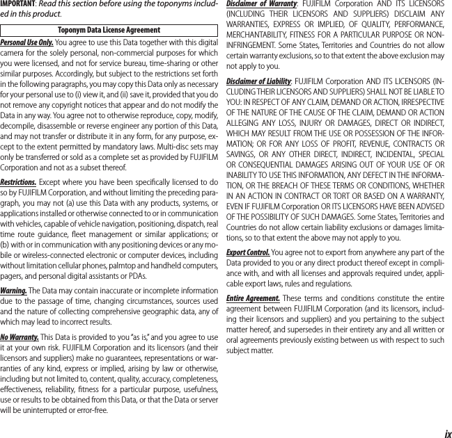 ixFor Your SafetyIMPORTANT: Read this section before using the toponyms includ-ed in this product.Toponym Data License AgreementPersonal Use Only. You agree to use this Data together with this digital camera for the solely personal, non-commercial purposes for which you were licensed, and not for service bureau, time-sharing or other similar purposes. Accordingly, but subject to the restrictions set forth in the following paragraphs, you may copy this Data only as necessary for your personal use to (i) view it, and (ii) save it, provided that you do not remove any copyright notices that appear and do not modify the Data in any way. You agree not to otherwise reproduce, copy, modify, decompile, disassemble or reverse engineer any portion of this Data, and may not transfer or distribute it in any form, for any purpose, ex-cept to the extent permitted by mandatory laws. Multi-disc sets may only be transferred or sold as a complete set as provided by FUJIFILM Corporation and not as a subset thereof.Restrictions. Except where you have been speciﬁ cally licensed to do so by FUJIFILM Corporation, and without limiting the preceding para-graph, you may not (a) use this Data with any products, systems, or applications installed or otherwise connected to or in communication with vehicles, capable of vehicle navigation, positioning, dispatch, real time route guidance, ﬂ eet management or similar applications; or (b) with or in communication with any positioning devices or any mo-bile or wireless-connected electronic or computer devices, including without limitation cellular phones, palmtop and handheld computers, pagers, and personal digital assistants or PDAs.Warning. The Data may contain inaccurate or incomplete information due to the passage of time, changing circumstances, sources used and the nature of collecting comprehensive geographic data, any of which may lead to incorrect results.No Warranty. This Data is provided to you “as is,” and you agree to use it at your own risk. FUJIFILM Corporation and its licensors (and their licensors and suppliers) make no guarantees, representations or war-ranties of any kind, express or implied, arising by law or otherwise, including but not limited to, content, quality, accuracy, completeness, eﬀ ectiveness, reliability, ﬁ tness for a particular purpose, usefulness, use or results to be obtained from this Data, or that the Data or server will be uninterrupted or error-free.Disclaimer of Warranty: FUJIFILM Corporation AND ITS LICENSORS (INCLUDING THEIR LICENSORS AND SUPPLIERS) DISCLAIM ANY WARRANTIES, EXPRESS OR IMPLIED, OF QUALITY, PERFORMANCE, MERCHANTABILITY, FITNESS FOR A PARTICULAR PURPOSE OR NON-INFRINGEMENT. Some States, Territories and Countries do not allow certain warranty exclusions, so to that extent the above exclusion may not apply to you.Disclaimer of Liability: FUJIFILM Corporation AND ITS LICENSORS (IN-CLUDING THEIR LICENSORS AND SUPPLIERS) SHALL NOT BE LIABLE TO YOU: IN RESPECT OF ANY CLAIM, DEMAND OR ACTION, IRRESPECTIVE OF THE NATURE OF THE CAUSE OF THE CLAIM, DEMAND OR ACTION ALLEGING ANY LOSS, INJURY OR DAMAGES, DIRECT OR INDIRECT, WHICH MAY RESULT FROM THE USE OR POSSESSION OF THE INFOR-MATION; OR FOR ANY LOSS OF PROFIT, REVENUE, CONTRACTS OR SAVINGS, OR ANY OTHER DIRECT, INDIRECT, INCIDENTAL, SPECIAL OR CONSEQUENTIAL DAMAGES ARISING OUT OF YOUR USE OF OR INABILITY TO USE THIS INFORMATION, ANY DEFECT IN THE INFORMA-TION, OR THE BREACH OF THESE TERMS OR CONDITIONS, WHETHER IN AN ACTION IN CONTRACT OR TORT OR BASED ON A WARRANTY, EVEN IF FUJIFILM Corporation OR ITS LICENSORS HAVE BEEN ADVISED OF THE POSSIBILITY OF SUCH DAMAGES. Some States, Territories and Countries do not allow certain liability exclusions or damages limita-tions, so to that extent the above may not apply to you.Export Control. You agree not to export from anywhere any part of the Data provided to you or any direct product thereof except in compli-ance with, and with all licenses and approvals required under, appli-cable export laws, rules and regulations.Entire Agreement. These terms and conditions constitute the entire agreement between FUJIFILM Corporation (and its licensors, includ-ing their licensors and suppliers) and you pertaining to the subject matter hereof, and supersedes in their entirety any and all written or oral agreements previously existing between us with respect to such subject matter.