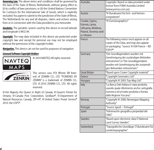 xFor Your SafetyGoverning Law. The above terms and conditions shall be governed by the laws of the State of Illinois, Netherlands, without giving eﬀ ect to (i) its conﬂ ict of laws provisions, or (ii) the United Nations Convention for Contracts for the International Sale of Goods, which is explicitly excluded. You agree to submit to the jurisdiction of the State of Illinois, The Netherlands for any and all disputes, claims and actions arising from or in connection with the Data provided to you hereunder.Geodetics. The geodetic system used by this device to record latitude and longitude is WGS 84.Copyright. The map data included in this device are protected under copyright law and except for personal use may not be employed without the permission of the copyright holder.Navigation. This device can not be used for purposes of navigation.Licensed Software Copyright Holders© 2010 NAVTEQ All rights reserved.This service uses POI (Points  Of  Inter-est) of ZENRIN CO., LTD. “POWERED BY ZENRIN” is a trademark of ZENRIN CO., LTD. © 2010 ZENRIN CO., LTD. All rights reserved.© Her Majesty the Queen in Right of Canada, © Queen’s Printer for Ontario, © Canada Post Corporation, GeoBase®, © Department of Natural Resources Canada, ZIP+4®, © United States Postal Service® 2010. the USPS®.Australia Copyright. Based on data provided under license from PSMA Australia Limited (www.psma.com.au).Austria “© Bundesamt für Eich- und Vermes-sungswesen”Croatia, Cyprus, Estonia, Latvia, Lithuania, Moldova, Poland, Slovenia and/or Ukraine“© EuroGeographics”France  The following notice must appear on all copies of the Data, and may also appear on packaging:  “source: © IGN France – BD TOPO®”Germany “Die Grundlagendaten wurden mit Genehmigung der zuständigen Behörden entnommen” or “Die Grundlagendaten wurden mit Genehmigung der zustaendi-gen Behoerden entnommen.”Great Britain  “Based upon Crown Copyright material.”Greece  “Copyright Geomatics Ltd.”Hungary  “Copyright © 2003; Top-Map Ltd.”Italy “La Banca Dati Italiana è stata prodotta usando quale riferimento anche cartograﬁ a numerica ed al tratto prodotta e fornita dalla Regione Toscana.”Norway  “Copyright © 2000; Norwegian Mapping Authority”Portugal “Source: IgeoE – Portugal”Spain “Información geográﬁ ca propiedad del CNIG”Sweden  “Based upon electronic data Ó National Land Survey Sweden.”Switzerland “Topograﬁ sche Grundlage: Ó Bundesamt für Landestopographie.”