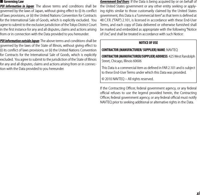 xiFor Your Safety ■Governing LawPOI information in Japan: The above terms and conditions shall be governed by the laws of Japan, without giving eﬀ ect to (i) its conﬂ ict of laws provisions, or (ii) the United Nations Convention for Contracts for the International Sale of Goods, which is explicitly excluded.  You agree to submit to the exclusive jurisdiction of the Tokyo District Court in the ﬁ rst instance for any and all disputes, claims and actions arising from or in connection with the Data provided to you hereunder.POI information outside Japan: The above terms and conditions shall be governed by the laws of the State of Illinois, without giving eﬀ ect to (i) its conﬂ ict of laws provisions, or (ii) the United Nations Convention for Contracts for the International Sale of Goods, which is explicitly excluded.  You agree to submit to the jurisdiction of the State of Illinois for any and all disputes, claims and actions arising from or in connec-tion with the Data provided to you hereunder.Government End Users: If the Data is being acquired by or on behalf of the United States government or any other entity seeking or apply-ing rights similar to those customarily claimed by the United States government, this Data is a “commercial item” as that term is deﬁ ned at 48 C.F.R. (“FAR”) 2.101, is licensed in accordance with these End-User Terms, and each copy of Data delivered or otherwise furnished shall be marked and embedded as appropriate with the following “Notice of Use,” and shall be treated in accordance with such Notice:NOTICE OF USECONTRACTOR (MANUFACTURER/ SUPPLIER) NAME: NAVTEQCONTRACTOR (MANUFACTURER/SUPPLIER) ADDRESS: 425 West Randolph Street, Chicago, Illinois 60606This Data is a commercial item as deﬁ ned in FAR 2.101 and is subject to these End-User Terms under which this Data was provided.© 2010 NAVTEQ – All rights reserved.If the Contracting Oﬃ  cer, federal government agency, or any federal oﬃ  cial refuses to use the legend provided herein, the Contracting Oﬃ  cer, federal government agency, or any federal oﬃ  cial must notify NAVTEQ prior to seeking additional or alternative rights in the Data.