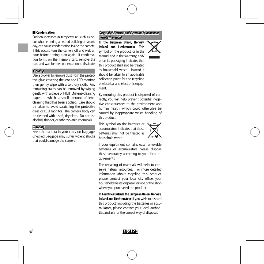vi ENGLISH ■CondensationSudden increases in temperature, such as oc-cur when entering a heated building on a cold day, can cause condensation inside the camera.  If this occurs, turn the camera oﬀ  and wait an hour before turning it on again.  If condensa-tion forms on the memory card, remove the card and wait for the condensation to dissipate.CleaningCleaningUse a blower to remove dust from the protec-tive glass covering the lens and LCD monitor, then gently wipe with a soft, dry cloth.  Any remaining stains can be removed by wiping gently with a piece of FUJIFILM lens-cleaning paper to which a small amount of lens-cleaning ﬂ uid has been applied.  Care should be taken to avoid scratching the protective glass or LCD monitor.  The camera body can be cleaned with a soft, dry cloth.  Do not use alcohol, thinner, or other volatile chemicals.TravelingTravelingKeep the camera in your carry-on baggage.  Checked baggage may suﬀ er violent shocks that could damage the camera.Disposal of Electrical and Electronic Equipment in Disposal of Electrical and Electronic Equipment in Private HouseholdsPrivate HouseholdsIn the European Union, Norway, Iceland and Liechtenstein: This symbol on the product, or in the manual and in the warranty, and/or on its packaging indicates that this product shall not be treated as household waste.  Instead it should be taken to an applicable collection point for the recycling of electrical and electronic equip-ment.By ensuring this product is disposed of cor-rectly, you will help prevent potential nega-tive consequences to the environment and human health, which could otherwise be caused by inappropriate waste handling of this product.This symbol on the batteries or accumulators indicates that those batteries shall not be treated as household waste.If your equipment contains easy removable batteries or accumulators please dispose these separately according to your local re-quirements. The recycling of materials will help to con-serve natural resources.  For more detailed information about recycling this product, please contact your local city oﬃ  ce,  your household waste disposal service or the shop where you purchased the product.In Countries Outside the European Union, Norway, Iceland and Liechtenstein: If you wish to discard this product, including the batteries or accu-mulators, please contact your local authori-ties and ask for the correct way of disposal.