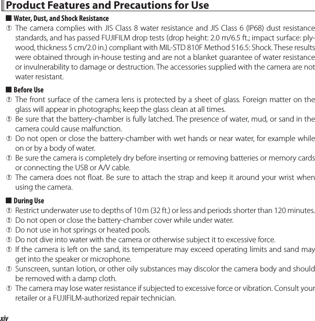 xivProduct Features and Precautions for UseProduct Features and Precautions for Use  ■■Water, Dust, and Shock ResistanceWater, Dust, and Shock Resistance QThe camera complies with JIS Class 8 water resistance and JIS Class 6 (IP68) dust resistance standards, and has passed FUJIFILM drop tests (drop height: 2.0m/6.5ft.; impact surface: ply-wood, thickness 5cm/2.0in.) compliant with MIL-STD 810F Method 516.5: Shock. These results were obtained through in-house testing and are not a blanket guarantee of water resistance or invulnerability to damage or destruction. The accessories supplied with the camera are not water resistant.  ■■Before UseBefore Use QThe front surface of the camera lens is protected by a sheet of glass. Foreign matter on the glass will appear in photographs; keep the glass clean at all times. QBe sure that the battery-chamber is fully latched. The presence of water, mud, or sand in the camera could cause malfunction. QDo not open or close the battery-chamber with wet hands or near water, for example while on or by a body of water. QBe sure the camera is completely dry before inserting or removing batteries or memory cards or connecting the USB or A/V cable. QThe camera does not  oat. Be sure to attach the strap and keep it around your wrist when using the camera.  ■■During UseDuring Use QRestrict underwater use to depths of 10 m (32ft.) or less and periods shorter than 120 minutes. QDo not open or close the battery-chamber cover while under water. QDo not use in hot springs or heated pools. QDo not dive into water with the camera or otherwise subject it to excessive force. QIf the camera is left on the sand, its temperature may exceed operating limits and sand may get into the speaker or microphone. QSunscreen, suntan lotion, or other oily substances may discolor the camera body and should be removed with a damp cloth. QThe camera may lose water resistance if subjected to excessive force or vibration. Consult your retailer or a FUJIFILM-authorized repair technician.