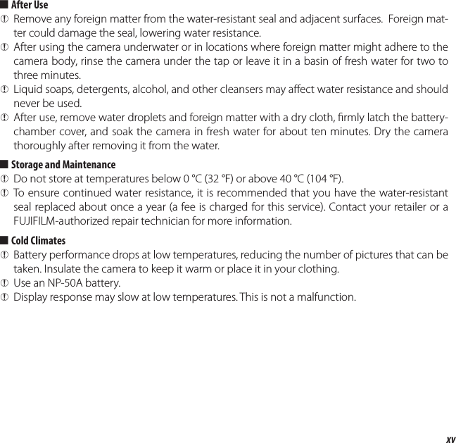 xvProduct Features and Precautions for Use  ■■After UseAfter Use QRemove any foreign matter from the water-resistant seal and adjacent surfaces.  Foreign mat-ter could damage the seal, lowering water resistance. QAfter using the camera underwater or in locations where foreign matter might adhere to the camera body, rinse the camera under the tap or leave it in a basin of fresh water for two to three minutes. QLiquid soaps, detergents, alcohol, and other cleansers may a ect water resistance and should never be used. QAfter use, remove water droplets and foreign matter with a dry cloth,  rmly latch the battery-chamber cover, and soak the camera in fresh water for about ten minutes. Dry the camera thoroughly after removing it from the water.  ■■Storage and MaintenanceStorage and Maintenance QDo not store at temperatures below 0°C (32°F) or above 40°C (104°F). QTo ensure continued water resistance, it is recommended that you have the water-resistant seal replaced about once a year (a fee is charged for this service). Contact your retailer or a FUJIFILM-authorized repair technician for more information.  ■■Cold ClimatesCold Climates QBattery performance drops at low temperatures, reducing the number of pictures that can be taken. Insulate the camera to keep it warm or place it in your clothing. QUse an NP-50A battery. QDisplay response may slow at low temperatures. This is not a malfunction.