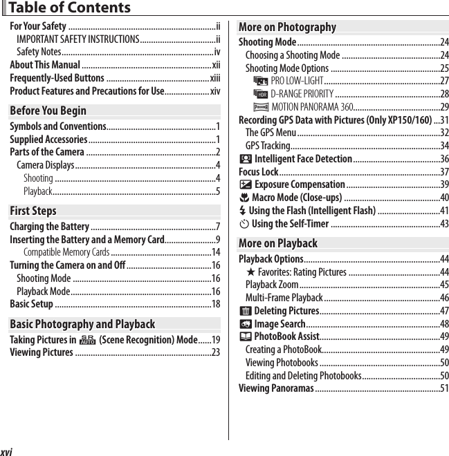 xvi Table of Contents Table of ContentsFor Your Safety ..................................................................iiIMPORTANT SAFETY INSTRUCTIONS ..................................iiSafety Notes ....................................................................ivAbout This Manual ..........................................................xiiFrequently-Used Buttons ..............................................xiiiProduct Features and Precautions for Use....................xivBefore You BeginBefore You BeginSymbols and Conventions .................................................1Supplied Accessories .........................................................1Parts of the Camera ..........................................................2Camera Displays ...............................................................4Shooting ........................................................................4Playback .........................................................................5First StepsFirst StepsCharging the Battery ........................................................7Inserting the Battery and a Memory Card .......................9Compatible Memory Cards .............................................14Turning the Camera on and O  ......................................16Shooting Mode ..............................................................16Playback Mode ...............................................................16Basic Setup ......................................................................18Basic Photography and PlaybackBasic Photography and PlaybackTaking Pictures in Q (Scene Recognition) Mode ......19Viewing Pictures .............................................................23More on PhotographyMore on PhotographyShooting Mode ................................................................24Choosing a Shooting Mode ............................................24Shooting Mode Options .................................................25j PRO LOW-LIGHT ....................................................27k D-RANGE PRIORITY ...............................................28r MOTION PANORAMA 360.......................................29Recording GPS Data with Pictures (Only XP150/160) ...31The GPS Menu ................................................................32GPS Tracking ...................................................................34b Intelligent Face Detection .......................................36Focus Lock ........................................................................37d Exposure Compensation ..........................................39F Macro Mode (Close-ups) ...........................................40N Using the Flash (Intelligent Flash) ............................41h Using the Self-Timer .................................................43More on PlaybackMore on PlaybackPlayback Options .............................................................44I Favorites: Rating Pictures .........................................44Playback Zoom ...............................................................45Multi-Frame Playback ....................................................46A Deleting Pictures ......................................................47b Image Search ............................................................48k PhotoBook Assist......................................................49Creating a PhotoBook.....................................................49Viewing Photobooks ......................................................50Editing and Deleting Photobooks ...................................50Viewing Panoramas ........................................................51