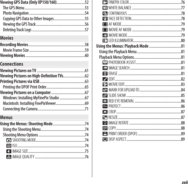 xviiTable of ContentsViewing GPS Data (Only XP150/160) ..............................52The GPS Menu ................................................................53Photo Navigation ...........................................................54Copying GPS Data to Other Images .................................55Viewing the GPS Track ....................................................56Deleting Track Logs ........................................................57MoviesMoviesRecording Movies ............................................................58Movie Frame Size ...........................................................59Viewing Movies ...............................................................60ConnectionsConnectionsViewing Pictures on TV ...................................................61Viewing Pictures on High-De nition TVs.......................62Printing Pictures via USB ................................................63Printing the DPOF Print Order.........................................65Viewing Pictures on a Computer ....................................67Windows: Installing MyFinePix Studio ...........................67Macintosh: Installing FinePixViewer...............................69Connecting the Camera ..................................................71MenusMenusUsing the Menus: Shooting Mode ..................................74Using the Shooting Menu...............................................74Shooting Menu Options .................................................74A SHOOTING MODE ....................................................74N ISO ........................................................................74O IMAGE SIZE ............................................................75T IMAGE QUALITY .....................................................76P FINEPIX COLOR .......................................................76D WHITE  BALANCE ....................................................77R CONTINUOUS .........................................................78b FACE DETECTION .....................................................78F AF MODE ...............................................................79FMOVIE AF MODE ....................................................79W MOVIE MODE .........................................................79q LED ILLUMINATOR...................................................80Using the Menus: Playback Mode ..................................81Using the Playback Menu ...............................................81Playback Menu Options ..................................................81k PHOTOBOOK ASSIST ................................................81b IMAGE SEARCH ......................................................81A ERASE ...................................................................81c EDIT ......................................................................82n MOVIE EDIT ............................................................83j MARK FOR UPLOAD TO ............................................84I SLIDE SHOW ..........................................................85B RED EYE REMOVAL .................................................86D PROTECT ................................................................86G CROP .....................................................................87O RESIZE ...................................................................87C IMAGE ROTATE .......................................................88E COPY .....................................................................88K PRINT ORDER (DPOF) ..............................................89J DISP ASPECT ..........................................................89