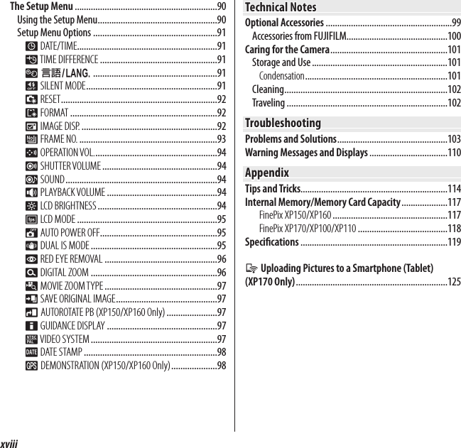 xviiiTable of ContentsThe Setup Menu ..............................................................90Using the Setup Menu ....................................................90Setup Menu Options ......................................................91F DATE/TIME .............................................................91N TIME  DIFFERENCE ...................................................91L a ......................................................91o SILENT MODE .........................................................91R RESET ....................................................................92K FORMAT ................................................................92A IMAGE DISP. ...........................................................92B FRAME NO. ............................................................93G OPERATION VOL. .....................................................94H SHUTTER VOLUME ..................................................94e SOUND ..................................................................94I PLAYBACK VOLUME ................................................94J LCD BRIGHTNESS ....................................................94E LCD MODE .............................................................95M AUTO POWER OFF ...................................................95L DUAL IS MODE .......................................................95B RED EYE REMOVAL .................................................96D DIGITAL ZOOM .......................................................96p MOVIE ZOOM TYPE .................................................97t SAVE ORIGINAL IMAGE ............................................97m AUTOROTATE PB (XP150/XP160 Only) ......................97c GUIDANCE DISPLAY ................................................97Q VIDEO  SYSTEM .......................................................97U DATE STAMP ..........................................................98RDEMONSTRATION (XP150/XP160 Only) ....................98Technical NotesTechnical NotesOptional Accessories .......................................................99Accessories from FUJIFILM............................................100Caring for the Camera ...................................................101Storage and Use ...........................................................101Condensation ..............................................................101Cleaning .......................................................................102Traveling ......................................................................102TroubleshootingTroubleshootingProblems and Solutions ................................................103Warning Messages and Displays ..................................110AppendixAppendixTips and Tricks................................................................114Internal Memory/Memory Card Capacity ....................117FinePix XP150/XP160 ..................................................117FinePix XP170/XP100/XP110 .......................................118Speci cations ................................................................119q Uploading Pictures to a Smartphone (Tablet) (XP170 Only) ..................................................................125