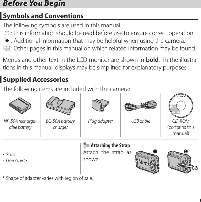 1 Before You Begin Before You BeginSymbols and ConventionsSymbols and ConventionsThe following symbols are used in this manual: Q :  This information should be read before use to ensure correct operation. R :  Additional information that may be helpful when using the camera. P :  Other pages in this manual on which related information may be found.Menus and other text in the LCD monitor are shown in bold.  In the illustra-tions in this manual, displays may be simpli ed for explanatory purposes.Supplied AccessoriesSupplied AccessoriesThe following items are included with the camera:NP-50A recharge-able batteryBC-50A battery charger Plug adapter USB cable CD-ROM (contains this manual)• Strap•  User Guide    Attaching the Strap  Attaching the StrapAttach the strap as shown.*  Shape of adapter varies with region of sale.