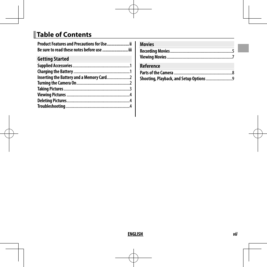 viiENGLISHTable of ContentsTable of ContentsProduct Features and Precautions for Use ....................iiBe sure to read these notes before use .......................iiiGetting StartedGetting StartedSupplied Accessories .........................................................1Charging the Battery ........................................................1Inserting the Battery and a Memory Card .......................2Turning the Camera On .....................................................2Taking Pictures ..................................................................3Viewing Pictures ...............................................................4Deleting Pictures ...............................................................4Troubleshooting ................................................................4MoviesMoviesRecording Movies ..............................................................5Viewing Movies .................................................................7ReferenceReferenceParts of the Camera ..........................................................8Shooting, Playback, and Setup Options ..........................9