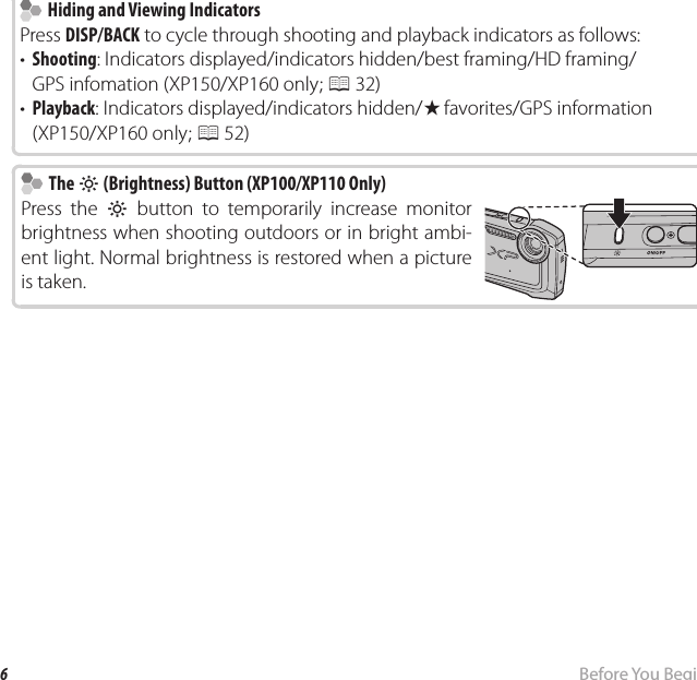 6Before You BeginParts of the Camera    Hiding and Viewing Indicators  Hiding and Viewing IndicatorsPress DISP/BACK to cycle through shooting and playback indicators as follows:•  Shooting: Indicators displayed/indicators hidden/best framing/HD framing/GPS infomation (XP150/XP160 only; P 32)•  Playback: Indicators displayed/indicators hidden/I favorites/GPS information (XP150/XP160 only; P 52)    The  The mm (Brightness) Button (XP100/XP110 Only) (Brightness) Button (XP100/XP110 Only)Press the m button to temporarily increase monitor brightness when shooting outdoors or in bright ambi-ent light. Normal brightness is restored when a picture is taken.