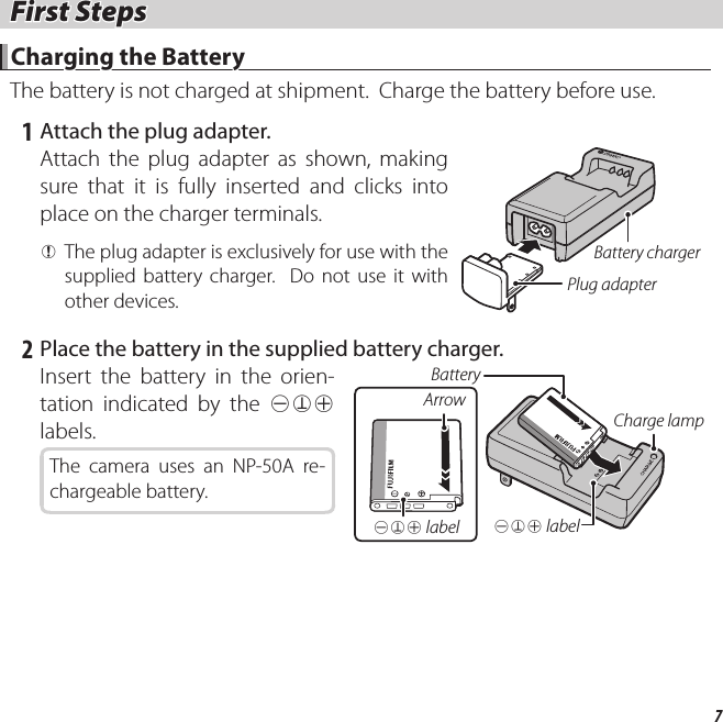 7 First Steps First  Steps Charging the Battery Charging the BatteryThe battery is not charged at shipment.  Charge the battery before use.   1  Attach the plug adapter.Attach the plug adapter as shown, making sure that it is fully inserted and clicks into place on the charger terminals. QThe plug adapter is exclusively for use with the supplied battery charger.  Do not use it with other devices.Battery chargerPlug adapter   2  Place the battery in the supplied battery charger.Insert the battery in the orien-tation indicated by the DFC labels.The camera uses an NP-50A re-chargeable battery.DFC labelCharge lampBatteryArrowDFC label