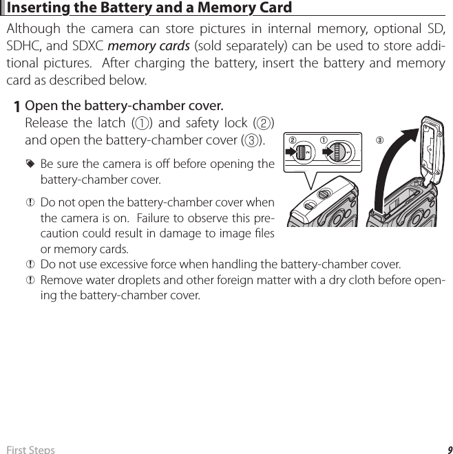 9 First  Steps Inserting the Battery and a Memory Card Inserting the Battery and a Memory CardAlthough the camera can store pictures in internal memory, optional SD, SDHC, and SDXC memory cards (sold separately) can be used to store addi-tional pictures.  After charging the battery, insert the battery and memory card as described below.   1  Open the battery-chamber cover.Release the latch (q) and safety lock (w) and open the battery-chamber cover (e). RBe sure the camera is o  before opening the battery-chamber cover. QDo not open the battery-chamber cover when the camera is on.  Failure to observe this pre-caution could result in damage to image  les or memory cards. QDo not use excessive force when handling the battery-chamber cover. QRemove water droplets and other foreign matter with a dry cloth before open-ing the battery-chamber cover.eqw