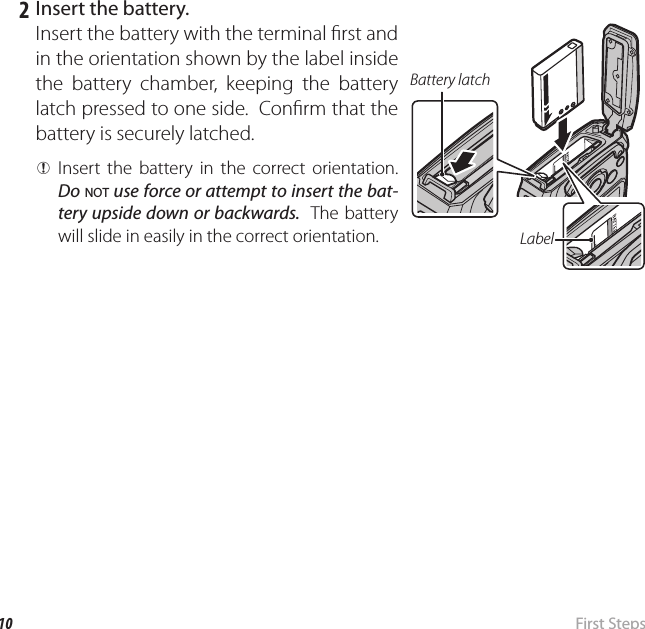 10  First  StepsInserting the Battery and a Memory Card   2  Insert the battery.Insert the battery with the terminal  rst and in the orientation shown by the label inside the battery chamber, keeping the battery latch pressed to one side.  Con rm that the battery is securely latched. QInsert the battery in the correct orientation.  Do NOT use force or attempt to insert the bat-tery upside down or backwards.  The battery will slide in easily in the correct orientation. LabelBattery latch