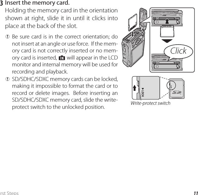 11 First  StepsInserting the Battery and a Memory Card   3  Insert the memory card.Holding the memory card in the orientation shown at right, slide it in until it clicks into place at the back of the slot. Q Be sure card is in the correct orientation; do not insert at an angle or use force.  If the mem-ory card is not correctly inserted or no mem-ory card is inserted, a will appear in the LCD monitor and internal memory will be used for recording and playback.Click Q SD/SDHC/SDXC memory cards can be locked, making it impossible to format the card or to record or delete images.  Before inserting an SD/SDHC/SDXC memory card, slide the write-protect switch to the unlocked position. Write-protect switch