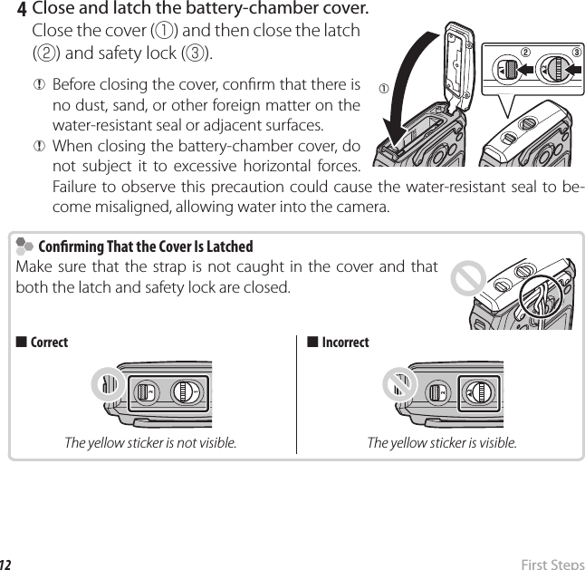 12  First  StepsInserting the Battery and a Memory Card   4  Close and latch the battery-chamber cover.Close the cover (q) and then close the latch (w) and safety lock (e). QBefore closing the cover, con rm that there is no dust, sand, or other foreign matter on the water-resistant seal or adjacent surfaces. QWhen closing the battery-chamber cover, do not subject it to excessive horizontal forces. Failure to observe this precaution could cause the water-resistant seal to be-come misaligned, allowing water into the camera.    Con rming That the Cover Is Latched  Con rming That the Cover Is LatchedMake sure that the strap is not caught in the cover and that both the latch and safety lock are closed.  ■■CorrectCorrectThe yellow sticker is not visible.  ■■IncorrectIncorrectThe yellow sticker is visible.qw e