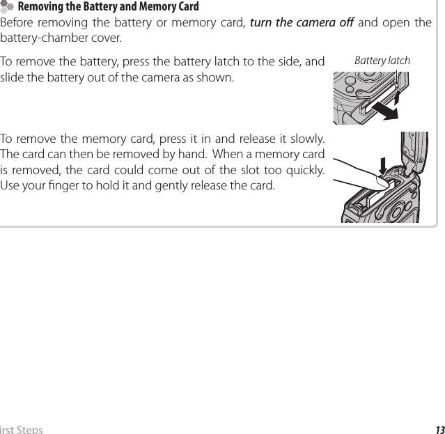 13 First  StepsInserting the Battery and a Memory Card    Removing the Battery and Memory Card  Removing the Battery and Memory CardBefore removing the battery or memory card, turn the camera o  and open the battery-chamber cover.To remove the battery, press the battery latch to the side, and slide the battery out of the camera as shown.Battery latchTo remove the memory card, press it in and release it slowly.  The card can then be removed by hand.  When a memory card is removed, the card could come out of the slot too quickly.  Use your  nger to hold it and gently release the card.