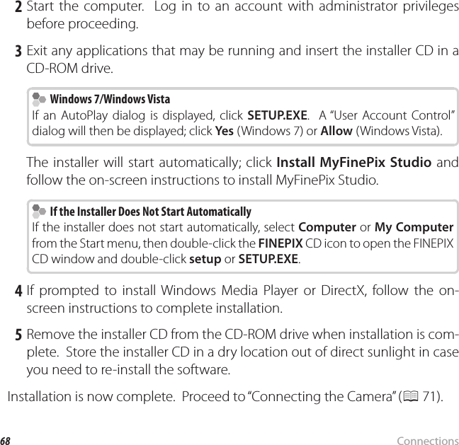 68 ConnectionsViewing Pictures on a Computer 2 Start the computer.  Log in to an account with administrator privileges before proceeding. 3 Exit any applications that may be running and insert the installer CD in a CD-ROM drive.  Windows 7/Windows Vista Windows 7/Windows VistaIf an AutoPlay dialog is displayed, click SETUP.EXE.  A “User Account Control” dialog will then be displayed; click Yes (Windows 7) or Allow (Windows Vista).The installer will start automatically; click Install MyFinePix Studio and follow the on-screen instructions to install MyFinePix Studio.  If the Installer Does Not Start Automatically  If the Installer Does Not Start AutomaticallyIf the installer does not start automatically, select Computer or My Computer from the Start menu, then double-click the FINEPIX CD icon to open the FINEPIX CD window and double-click setup or SETUP.EXE. 4 If prompted to install Windows Media Player or DirectX, follow the on-screen instructions to complete installation. 5 Remove the installer CD from the CD-ROM drive when installation is com-plete.  Store the installer CD in a dry location out of direct sunlight in case you need to re-install the software.Installation is now complete.  Proceed to “Connecting the Camera” (P 71).