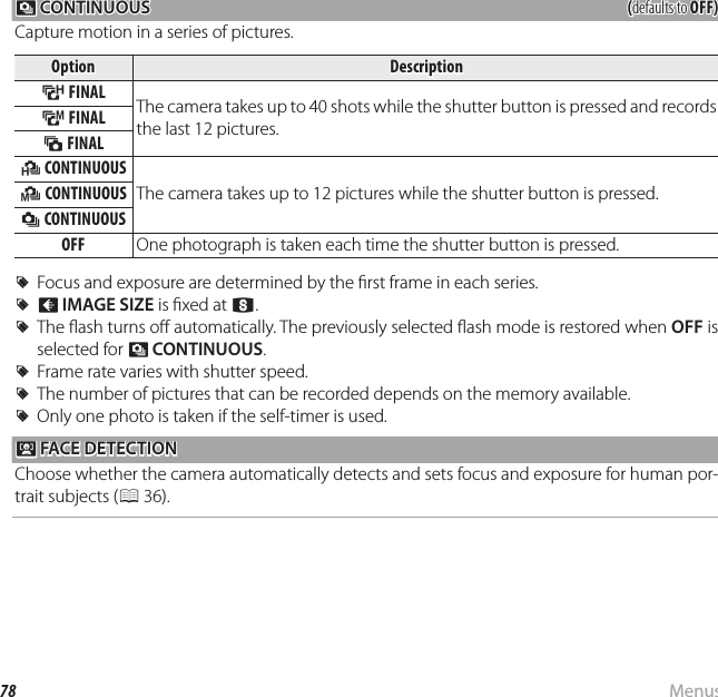 78 MenusUsing the Menus: Shooting Mode R R CONTINUOUS CONTINUOUS((defaults to defaults to OFF)OFF)Capture motion in a series of pictures.OptionOptionDescriptionDescriptionMM FINAL FINAL The camera takes up to 40 shots while the shutter button is pressed and records the last 12 pictures.NN FINAL FINALLL FINAL FINALJJ CONTINUOUS CONTINUOUSThe camera takes up to 12 pictures while the shutter button is pressed.KK CONTINUOUS CONTINUOUSII CONTINUOUS CONTINUOUSOFFOFF One photograph is taken each time the shutter button is pressed.  RRFocus and exposure are determined by the  rst frame in each series.Focus and exposure are determined by the  rst frame in each series.  RROO  IMAGE SIZEIMAGE SIZE is  xed at  is  xed at QQ..  RRThe  ash turns o  automatically. The previously selected  ash mode is restored when The  ash turns o  automatically. The previously selected  ash mode is restored when OFFOFF is  is selected for selected for RR  CONTINUOUSCONTINUOUS..  RRFrame rate varies with shutter speed.Frame rate varies with shutter speed.  RRThe number of pictures that can be recorded depends on the memory available.The number of pictures that can be recorded depends on the memory available.  RROnly one photo is taken if the self-timer is used.Only one photo is taken if the self-timer is used. b b FACE DETECTION FACE DETECTIONChoose whether the camera automatically detects and sets focus and exposure for human por-trait subjects (P 36).