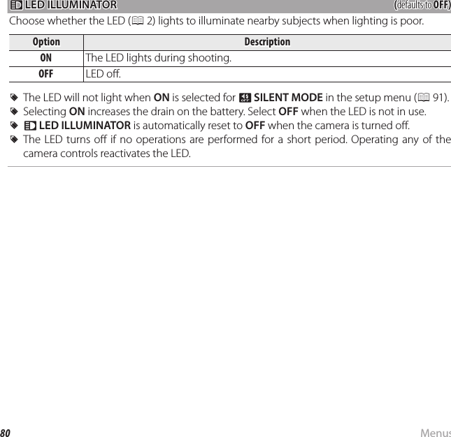 80 MenusUsing the Menus: Shooting Mode  qq LED ILLUMINATOR LED ILLUMINATOR((defaults to defaults to OFF)OFF)Choose whether the LED (P 2) lights to illuminate nearby subjects when lighting is poor.OptionOptionDescriptionDescriptionONON The LED lights during shooting.OFFOFF LED o .  RRThe LED will not light when The LED will not light when ONON is selected for  is selected for oo  SILENT MODESILENT MODE in the setup menu ( in the setup menu (PP  91).).  RRSelecting Selecting ONON increases the drain on the battery. Select  increases the drain on the battery. Select OFFOFF when the LED is not in use. when the LED is not in use.  RRqq  LED ILLUMINATORLED ILLUMINATOR is automatically reset to  is automatically reset to OFFOFF when the camera is turned o . when the camera is turned o .  RRThe LED  turns o  if no  operations are performed  for  a short period. Operating any  of  the The LED turns o  if no operations are performed for a short period. Operating any of the camera controls reactivates the LED.camera controls reactivates the LED.