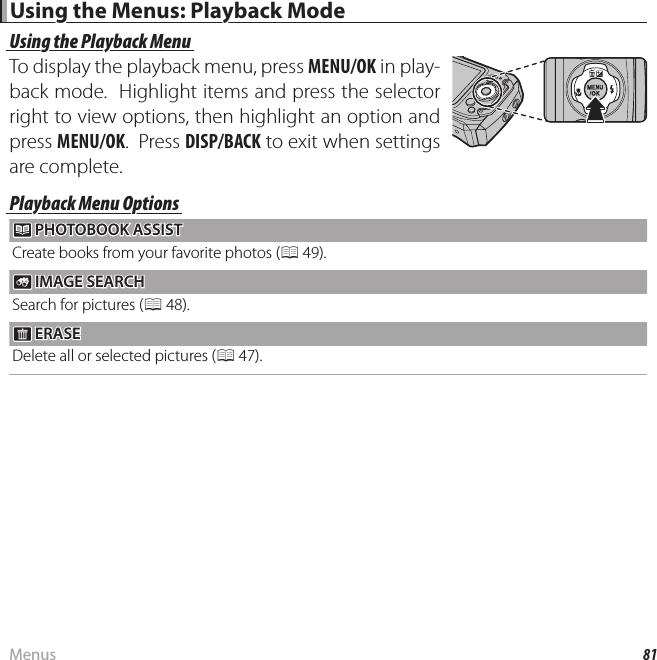 81MenusUsing the Menus: Playback ModeUsing the Menus: Playback ModeUsing the Playback MenuUsing the Playback MenuTo display the playback menu, press MENU/OK in play-back mode.  Highlight items and press the selector right to view options, then highlight an option and press MENU/OK.  Press DISP/BACK to exit when settings are complete.Playback Menu OptionsPlayback Menu Options k k PHOTOBOOK ASSIST PHOTOBOOK  ASSISTCreate books from your favorite photos (P 49). b b IMAGE SEARCH IMAGE SEARCHSearch for pictures (P 48). A A ERASE ERASEDelete all or selected pictures (P 47).