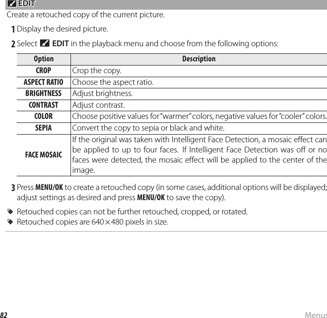 82 MenusUsing the Menus: Playback Mode c c EDIT EDITCreate a retouched copy of the current picture. 1 Display the desired picture. 2 Select c EDIT in the playback menu and choose from the following options:OptionOptionDescriptionDescriptionCROPCROP Crop the copy.ASPECT RATIOASPECT RATIO Choose the aspect ratio.BRIGHTNESSBRIGHTNESS Adjust brightness.CONTRASTCONTRAST Adjust contrast.COLORCOLOR Choose positive values for “warmer” colors, negative values for “cooler” colors.SEPIASEPIA Convert the copy to sepia or black and white.FACE MOSAICFACE MOSAICIf the original was taken with Intelligent Face Detection, a mosaic e ect can be applied to up to four faces.  If Intelligent Face Detection was o  or no faces were detected, the mosaic e ect will be applied to the center of the image. 3 Press MENU/OK to create a retouched copy (in some cases, additional options will be displayed; adjust settings as desired and press MENU/OK to save the copy).  RRRetouched copies can not be further retouched, cropped, or rotated.Retouched copies can not be further retouched, cropped, or rotated.  RRRetouched copies are 640 × 480 pixels in size.Retouched copies are 640 × 480 pixels in size.