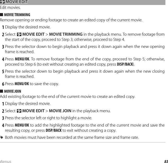 83MenusUsing the Menus: Playback Mode n n MOVIE EDIT MOVIE EDITEdit movies.  ■■MOVIE TRIMMINGMOVIE TRIMMINGRemove opening or ending footage to create an edited copy of the current movie. 1 Display the desired movie. 2 Select n MOVIE EDIT &gt; MOVIE TRIMMING in the playback menu. To remove footage from the start of the copy, proceed to Step 3; otherwise, proceed to Step 4. 3 Press the selector down to begin playback and press it down again when the new opening frame is reached. 4 Press  MENU/OK. To remove footage from the end of the copy, proceed to Step 5; otherwise, proceed to Step 6 (to exit without creating an edited copy, press DISP/BACK). 5 Press the selector down to begin playback and press it down again when the new closing frame is reached. 6 Press MENU/OK to save the copy.  ■■MOVIE JOINMOVIE JOINAdd existing footage to the end of the current movie to create an edited copy. 1 Display the desired movie. 2 Select n MOVIE EDIT &gt; MOVIE JOIN in the playback menu. 3 Press the selector left or right to highlight a movie. 4 Press MENU/OK to add the highlighted footage to the end of the current movie and save the resulting copy, or press DISP/BACK to exit without creating a copy.  RRBoth movies must have been recorded at the same frame size and frame rate.Both movies must have been recorded at the same frame size and frame rate.