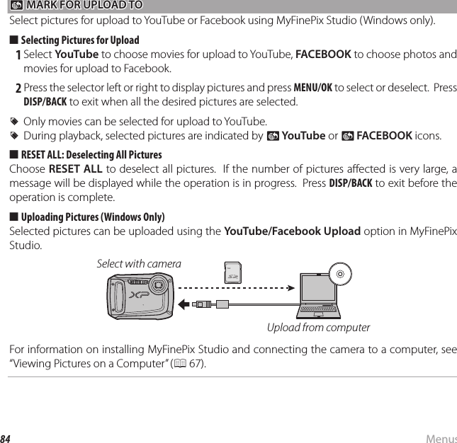 84 MenusUsing the Menus: Playback Mode j j MARK FOR UPLOAD TO MARK FOR UPLOAD TOSelect pictures for upload to YouTube or Facebook using MyFinePix Studio (Windows only).■  Selecting Pictures for Upload 1 Select YouTube to choose movies for upload to YouTube, FACEBOOK to choose photos and movies for upload to Facebook. 2 Press the selector left or right to display pictures and press MENU/OK to select or deselect.  Press DISP/BACK to exit when all the desired pictures are selected.  RROnly movies can be selected for upload to YouTube.Only movies can be selected for upload to YouTube.  RRDuring playback, selected pictures are indicated by During playback, selected pictures are indicated by jj  YouTubeYouTube or  or jj  FACEBOOKFACEBOOK icons. icons.■  RESET ALL: Deselecting All PicturesChoose RESET ALL to deselect all pictures.  If the number of pictures a ected is very large, a message will be displayed while the operation is in progress.  Press DISP/BACK to exit before the operation is complete.■  Uploading Pictures (Windows Only)Selected pictures can be uploaded using the YouTube/Facebook Upload option in MyFinePix Studio.Select with cameraUpload from computerFor information on installing MyFinePix Studio and connecting the camera to a computer, see “Viewing Pictures on a Computer” (P 67).