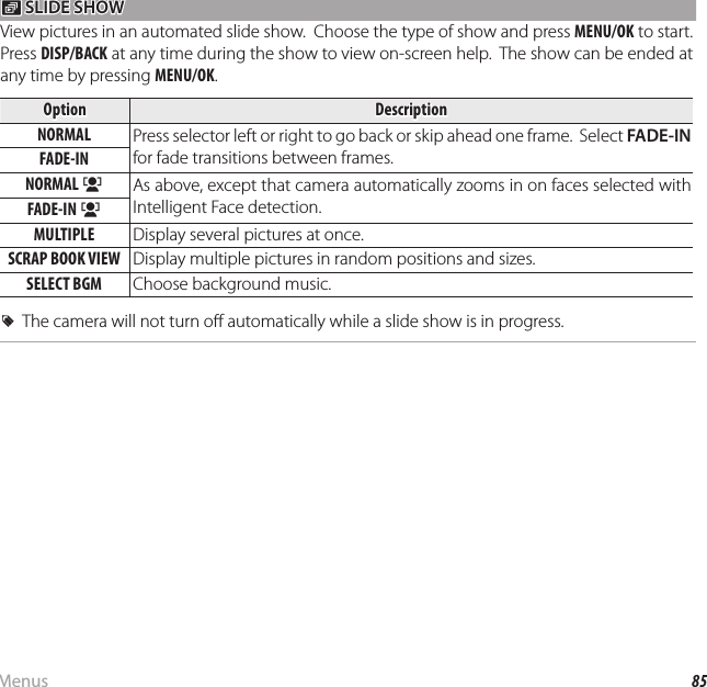 85MenusUsing the Menus: Playback Mode I I SLIDE SHOW SLIDE SHOWView pictures in an automated slide show.  Choose the type of show and press MENU/OK to start.  Press DISP/BACK at any time during the show to view on-screen help.  The show can be ended at any time by pressing MENU/OK.OptionOptionDescriptionDescriptionNORMALNORMAL Press selector left or right to go back or skip ahead one frame.  Select FADE-IN for fade transitions between frames.FADE-INFADE-INNORMAL NORMAL ggAs above, except that camera automatically zooms in on faces selected with Intelligent Face detection.FADE-IN FADE-IN ggMULTIPLEMULTIPLE Display several pictures at once.SCRAP BOOK VIEWSCRAP BOOK VIEW Display multiple pictures in random positions and sizes.SELECT BGMSELECT BGM Choose background music.  RRThe camera will not turn o  automatically while a slide show is in progress.The camera will not turn o  automatically while a slide show is in progress.