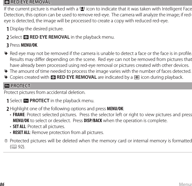 86 MenusUsing the Menus: Playback Mode B B RED EYE REMOVAL RED EYE REMOVAL If the current picture is marked with a g icon to indicate that it was taken with Intelligent Face Detection, this option can be used to remove red-eye.  The camera will analyze the image; if red-eye is detected, the image will be processed to create a copy with reduced red-eye. 1 Display the desired picture. 2 Select B RED EYE REMOVAL in the playback menu. 3 Press MENU/OK.  RRRed eye may not be removed if the camera is unable to detect a face or the face is in pro le.  Red eye may not be removed if the camera is unable to detect a face or the face is in pro le.  Results may di er depending on the scene.  Red eye can not be removed from pictures that Results may di er depending on the scene.  Red eye can not be removed from pictures that have already been processed using red-eye removal or pictures created with other devices.have already been processed using red-eye removal or pictures created with other devices.  RRThe amount of time needed to process the image varies with the number of faces detected.The amount of time needed to process the image varies with the number of faces detected.  RRCopies created with Copies created with BB  RED EYE REMOVALRED EYE REMOVAL are indicated by a  are indicated by a ee icon during playback. icon during playback. D D PROTECT PROTECTProtect pictures from accidental deletion. 1 Select D PROTECT in the playback menu. 2 Highlight one of the following options and press MENU/OK:•  FRAME: Protect selected pictures.  Press the selector left or right to view pictures and press MENU/OK to select or deselect.  Press DISP/BACK when the operation is complete.•  SET ALL: Protect all pictures.•  RESET ALL: Remove protection from all pictures.  QQProtected pictures will be deleted when the memory card or internal memory is formatted Protected pictures will be deleted when the memory card or internal memory is formatted ((P 92).92).