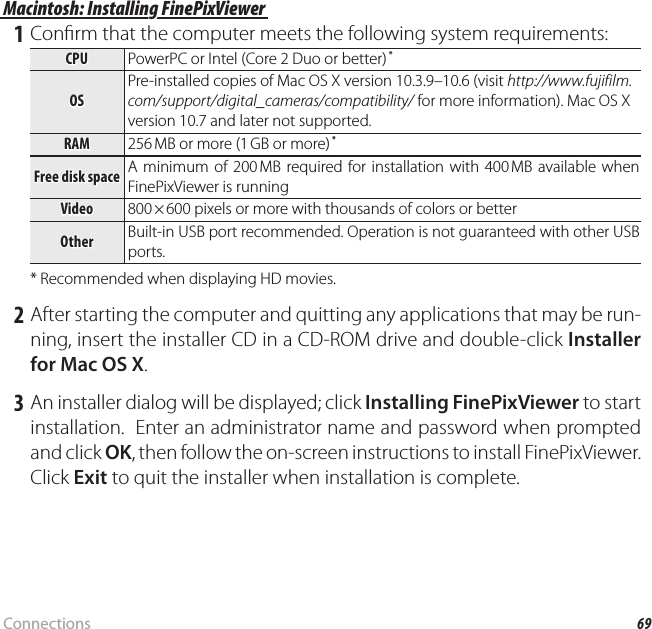 69ConnectionsViewing Pictures on a ComputerMacintosh: Installing FinePixViewerMacintosh: Installing FinePixViewer 1 Con rm that the computer meets the following system requirements:CPUCPU PowerPC or Intel (Core 2 Duo or better) *OSOSPre-installed copies of Mac OS X version 10.3.9–10.6 (visit http://www.fujifilm.com/support/digital_cameras/compatibility/ for more information). Mac OS X version 10.7 and later not supported.RAMRAM 256 MB or more (1 GB or more) *Free disk spaceFree disk space A minimum of 200 MB required for installation with 400 MB available when FinePixViewer is runningVideoVideo 800 × 600 pixels or more with thousands of colors or betterOtherOther Built-in USB port recommended. Operation is not guaranteed with other USB ports.* Recommended when displaying HD movies. 2 After starting the computer and quitting any applications that may be run-ning, insert the installer CD in a CD-ROM drive and double-click Installer for Mac OS X. 3 An installer dialog will be displayed; click Installing FinePixViewer to start installation.  Enter an administrator name and password when prompted and click OK, then follow the on-screen instructions to install FinePixViewer.  Click Exit to quit the installer when installation is complete.