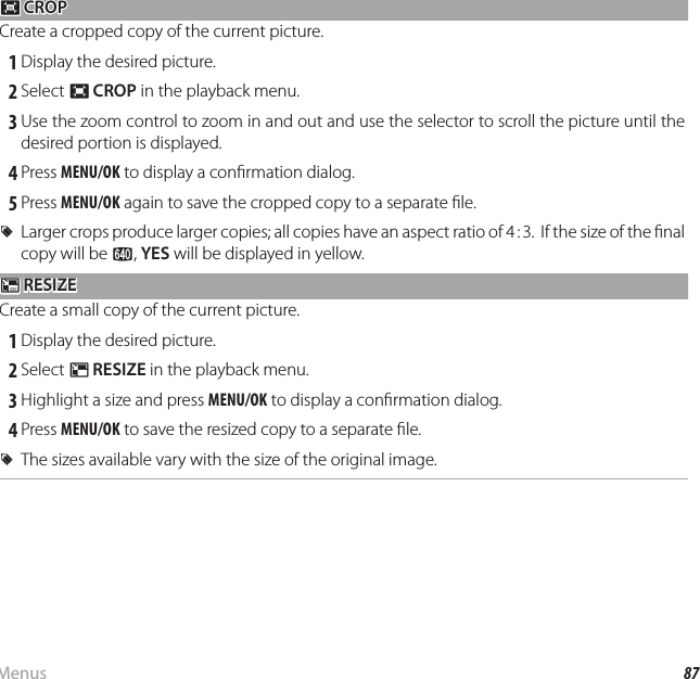 87MenusUsing the Menus: Playback Mode G G CROP CROPCreate a cropped copy of the current picture. 1 Display the desired picture. 2 Select G CROP in the playback menu. 3 Use the zoom control to zoom in and out and use the selector to scroll the picture until the desired portion is displayed. 4 Press MENU/OK to display a con rmation dialog. 5 Press MENU/OK again to save the cropped copy to a separate  le.  RRLarger crops produce larger copies; all copies have an aspect ratio of 4 : 3.  If the size of the  nal Larger crops produce larger copies; all copies have an aspect ratio of 4 : 3.  If the size of the  nal copy will be copy will be aa, , YESYES will be displayed in yellow. will be displayed in yellow.OO RESIZE RESIZECreate a small copy of the current picture. 1 Display the desired picture. 2 Select O RESIZE in the playback menu. 3 Highlight a size and press MENU/OK to display a con rmation dialog. 4 Press MENU/OK to save the resized copy to a separate  le.  RRThe sizes available vary with the size of the original image.The sizes available vary with the size of the original image.