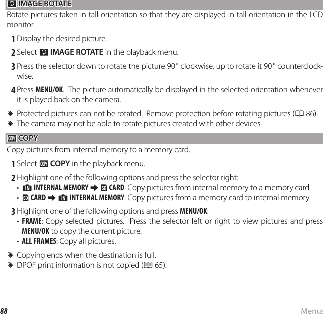 88 MenusUsing the Menus: Playback ModeCC IMAGE ROTATE IMAGE ROTATERotate pictures taken in tall orientation so that they are displayed in tall orientation in the LCD monitor. 1 Display the desired picture. 2 Select C IMAGE ROTATE in the playback menu. 3 Press the selector down to rotate the picture 90 ° clockwise, up to rotate it 90 ° counterclock-wise. 4 Press MENU/OK.  The picture automatically be displayed in the selected orientation whenever it is played back on the camera.  RRProtected pictures can not be rotated.  Remove protection before rotating pictures (Protected pictures can not be rotated.  Remove protection before rotating pictures (P 86).).  RRThe camera may not be able to rotate pictures created with other devices.The camera may not be able to rotate pictures created with other devices.EE COPY COPYCopy pictures from internal memory to a memory card. 1 Select E COPY in the playback menu. 2 Highlight one of the following options and press the selector right:•  a INTERNAL MEMORY y b CARD: Copy pictures from internal memory to a memory card.•  b CARD y a INTERNAL MEMORY: Copy pictures from a memory card to internal memory. 3 Highlight one of the following options and press MENU/OK:•  FRAME: Copy selected pictures.  Press the selector left or right to view pictures and press MENU/OK to copy the current picture.•  ALL FRAMES: Copy all pictures.  RRCopying ends when the destination is full.Copying ends when the destination is full.  RRDPOF print information is not copied (DPOF print information is not copied (P 65).).