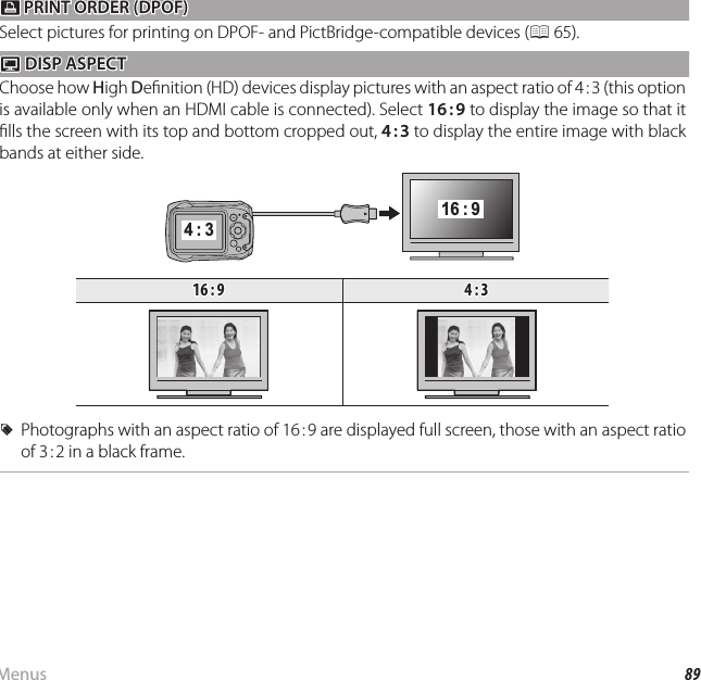 89MenusUsing the Menus: Playback ModeKK PRINT ORDER (DPOF) PRINT ORDER (DPOF)Select pictures for printing on DPOF- and PictBridge-compatible devices (P 65).JJ DISP ASPECT DISP ASPECTChoose how High De nition (HD) devices display pictures with an aspect ratio of 4 : 3 (this option is available only when an HDMI cable is connected). Select 16 : 9 to display the image so that it  lls the screen with its top and bottom cropped out, 4 : 3 to display the entire image with black bands at either side.4 : 316 : 916 : 916 : 94 : 34 : 3  RRPhotographs with an aspect ratio of 16 : 9 are displayed full screen, those with an aspect ratio Photographs with an aspect ratio of 16 : 9 are displayed full screen, those with an aspect ratio of 3 : 2 in a black frame.of 3 : 2 in a black frame.