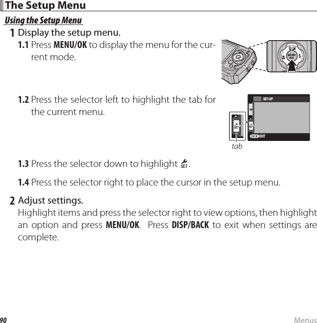 90 MenusThe Setup MenuThe Setup MenuUsing the Setup MenuUsing the Setup Menu 1 Display the setup menu.1.1 Press MENU/OK to display the menu for the cur-rent mode.1.2 Press the selector left to highlight the tab for the current menu.EXITSETSET-UPSETtab1.3 Press the selector down to highlight X.1.4 Press the selector right to place the cursor in the setup menu. 2 Adjust settings.Highlight items and press the selector right to view options, then highlight an option and press MENU/OK.  Press DISP/BACK to exit when settings are complete.